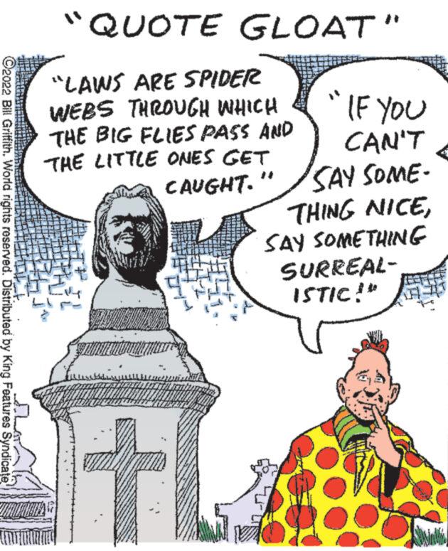 Illustration OCR: ?2022 Bill Griffith. World rights reserved. Distributed by King Features Syndicate 1 100 "QUOTE GLOAT" "LAWS ARE SPIDER WEBS THROUGH WHICH THE BIG FLIES PASS AND THE LITTLE ONES GET CAUGHT. IF YOU CAN'T SAY SOME- THING NICESAY SOMETHING SURREAL- ISTIC!" www. ?2022 Bill Griffith . World rights reserved . Distributed by King Features Syndicate 1 100 " QUOTE GLOAT " " LAWS ARE SPIDER WEBS THROUGH WHICH THE BIG FLIES PASS AND THE LITTLE ONES GET CAUGHT . IF YOU CAN'T SAY SOME THING NICESAY SOMETHING SURREAL ISTIC ! " www .