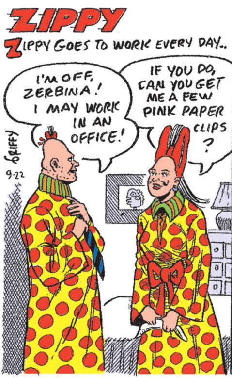 Font OCR: ZIPPY ZIPPY GOES TO WORK EVERY DAY.. GRIFFY I'M OFF ZERBINA! 9.22 I MAY WORK IN AN OFFICE! IF YOU DOCAN YOU GET ME A FEW PINK PAPER CLIPS 2017 ZIPPY ZIPPY GOES TO WORK EVERY DAY .. GRIFFY I'M OFF ZERBINA ! 9.22 I MAY WORK IN AN OFFICE ! IF YOU DOCAN YOU GET ME A FEW PINK PAPER CLIPS 2017