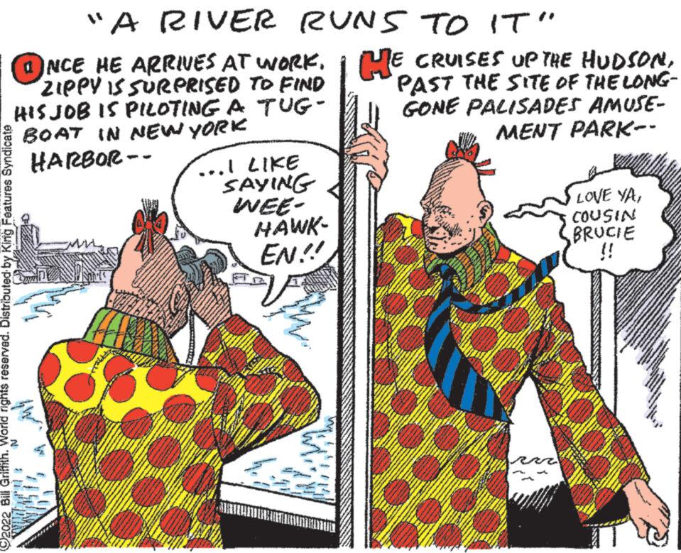 Illustration OCR: "A RIVER NCE HE ARRIVES AT WORKZIPPY IS SURPRISED TO FIND HIS JOB IS PILOTING A TUG- BOAT IN NEW YORK HARBOR-- RUNS TO IT" reserved. Distributed by King Features Syndicate ...I LIKE SAYING WEE- HAWK- EN!! HE CRUISES UP THE HUDSONPAST THE SITE OF THE LONG- GONE PALISADES AMUSE- MENT PARK-- LOVE VACOUSIN BRUCIE !! " A RIVER NCE HE ARRIVES AT WORKZIPPY IS SURPRISED TO FIND HIS JOB IS PILOTING A TUG BOAT IN NEW YORK HARBOR- RUNS TO IT " reserved . Distributed by King Features Syndicate ... I LIKE SAYING WEE HAWK EN !! HE CRUISES UP THE HUDSONPAST THE SITE OF THE LONG GONE PALISADES AMUSE MENT PARK- LOVE VACOUSIN BRUCIE !!