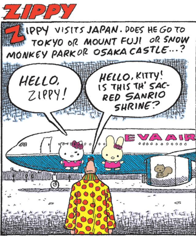 Rectangle OCR: ZIPPY IPPY VISITS JAPAN. DOES HE GO TO THE TOKYO OR MOUNT FUJI OR SNOW MONKEY PARKOR OSAKA CASTLE...? HELLO. ZIPPY! 88 P HELLOKITTY! IS THIS TH' SAC- RED SANRIO SHRINE? PRETENT EVA AIR 0 0 0 0 D 0 0 0 0 0 0 GHETTES ZIPPY IPPY VISITS JAPAN . DOES HE GO TO THE TOKYO OR MOUNT FUJI OR SNOW MONKEY PARKOR OSAKA CASTLE ... ? HELLO . ZIPPY ! 88 P HELLOKITTY ! IS THIS TH ' SAC RED SANRIO SHRINE ? PRETENT EVA AIR 0 0 0 0 D 0 0 0 0 0 0 GHETTES