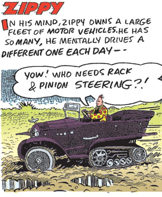 Tread OCR: ZIPPY IN HIS MINDZIPPY OWNS A LARGE FLEET OF MOTOR VEHICLES. HE HAS SO MANYHE MENTALLY DRIVES A DIFFERENT ONE EACH DAY -- YOW! WHO NEEDS RACK & PINION STEERING?! Y ZIPPY IN HIS MINDZIPPY OWNS A LARGE FLEET OF MOTOR VEHICLES . HE HAS SO MANYHE MENTALLY DRIVES A DIFFERENT ONE EACH DAY -- YOW ! WHO NEEDS RACK & PINION STEERING ?! Y