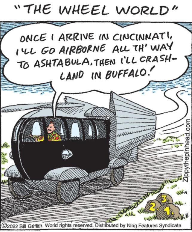 Illustration OCR: "THE WHEEL WORLD" ONCE I ARRIVE IN CINCINNATI I'LL GO AIRBORNE ALL TH' WAY TO ASHTABULATHEN I'LL CRASH- LAND IN BUFFALO." Zippythepinhead.com AVA NL. ?2022 Bill Griffith. World rights reserved. Distributed by King Features Syndicate " THE WHEEL WORLD " ONCE I ARRIVE IN CINCINNATI I'LL GO AIRBORNE ALL TH ' WAY TO ASHTABULATHEN I'LL CRASH LAND IN BUFFALO . " Zippythepinhead.com AVA NL . ?2022 Bill Griffith . World rights reserved . Distributed by King Features Syndicate