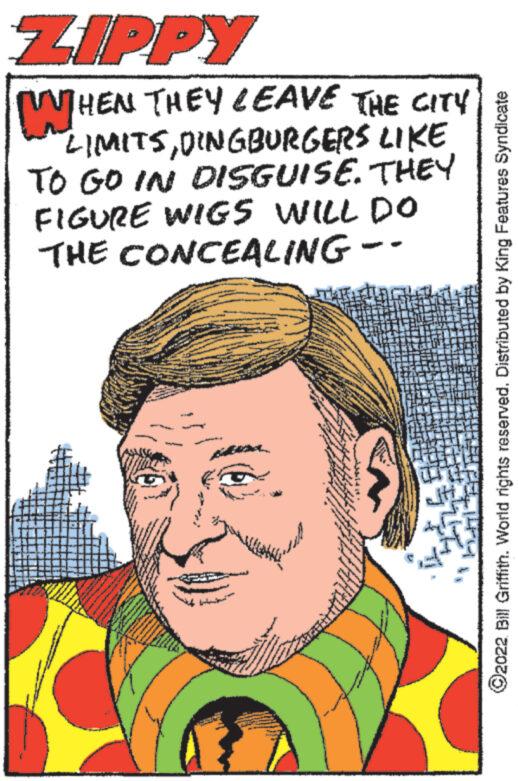 Art OCR: ZIPPY WHE WHEN THEY LEAVE THE CITY LIMITSDINGBURGERS LIKE TO GO IN DISGUISE. THEY FIGURE WIGS WILL DO THE CONCEALING -- FECH HIEFH144 ?2022 Bill Griffith. World rights reserved. Distributed by King Features Syndicate ZIPPY WHE WHEN THEY LEAVE THE CITY LIMITSDINGBURGERS LIKE TO GO IN DISGUISE . THEY FIGURE WIGS WILL DO THE CONCEALING -- FECH HIEFH144 ?2022 Bill Griffith . World rights reserved . Distributed by King Features Syndicate