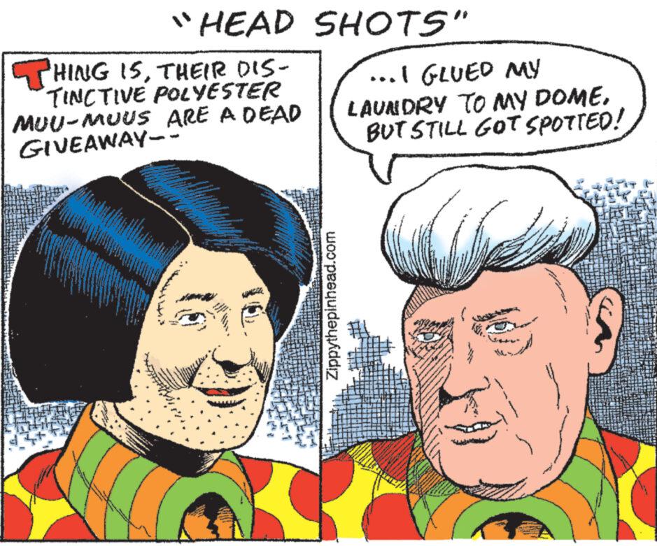 Cartoon OCR: "HEAD SHOTS" THING ISTHEIR DIS- TINCTIVE POLYESTER MUU-MUUS ARE A DEAD GIVEAWAY-- W Zippythepinhead.com ...I GLUED MY LAUNDRY TO MY DOME. BUT STILL GOT SPOTTED! 1. " HEAD SHOTS " THING ISTHEIR DIS TINCTIVE POLYESTER MUU - MUUS ARE A DEAD GIVEAWAY- W Zippythepinhead.com ... I GLUED MY LAUNDRY TO MY DOME . BUT STILL GOT SPOTTED ! 1 .