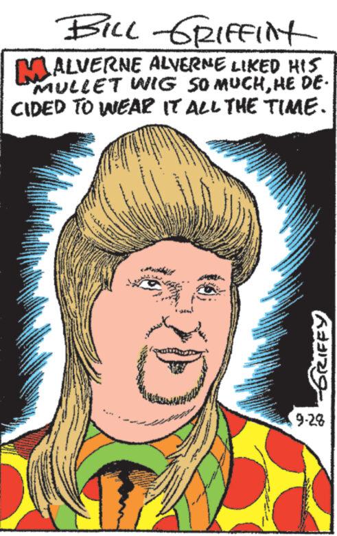 People OCR: BILL GRIFFINT MALVERNE ALVERNE LIKED HIS MULLET WIG SO MUCHHE DE- CIDED TO WEAR IT ALL THE TIME. 10 -6RIPEY 9-28 BILL GRIFFINT MALVERNE ALVERNE LIKED HIS MULLET WIG SO MUCHHE DE CIDED TO WEAR IT ALL THE TIME . 10 -6RIPEY 9-28