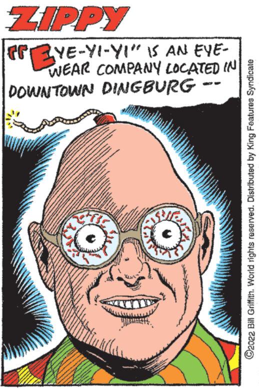 Jaw OCR: ZIPPY LYE-YI-YI" IS AN EYE- WEAR COMPANY LOCATED IN DOWNTOWN DINGBURG tingg www. twitter fast. GOOP ?2022 Bill Griffith. World rights reserved. Distributed by King Features Syndicate ZIPPY LYE - YI - YI " IS AN EYE WEAR COMPANY LOCATED IN DOWNTOWN DINGBURG tingg www . twitter fast . GOOP ?2022 Bill Griffith . World rights reserved . Distributed by King Features Syndicate