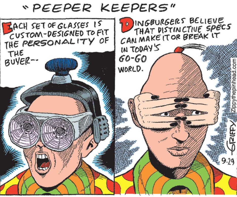 Drawing OCR: "PEEPER KEEPERS" ACH SET OF GLASSES IS CUSTOM-DESIGNED THE PERSONALITY THE BUYER-- TO FIT OF DINGBURGERS BELIEVE THAT DISTINCTIVE CAN MAKE IT OR BREAK IT IN TODAY'S GO-GO WORLD. SPECS GRIFFY Zippythepinhead.com 9-29 " PEEPER KEEPERS " ACH SET OF GLASSES IS CUSTOM - DESIGNED THE PERSONALITY THE BUYER- TO FIT OF DINGBURGERS BELIEVE THAT DISTINCTIVE CAN MAKE IT OR BREAK IT IN TODAY'S GO - GO WORLD . SPECS GRIFFY Zippythepinhead.com 9-29