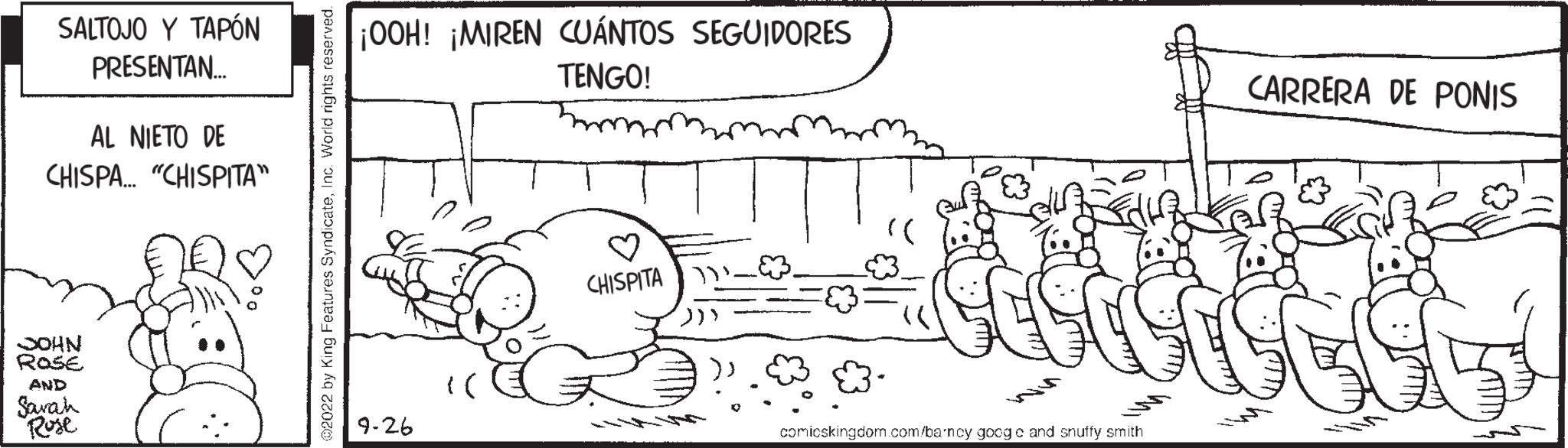 Happy OCR: SALTOJO Y TAPÓN PRESENTAN... AL NIETO DE CHISPA... "CHISPITA" nov JOHN ROSE AND Sawah Rose 02022 by King Features SyndicateIn ¡OOH! ¡MIREN CUÁNTOS SEGUIDORES TENGO! 9-26 CHISPITA " ())) comicskingdom.com/barncy googo and snuffy smith CARRERA DE PONIS SALTOJO Y TAPÓN PRESENTAN ... AL NIETO DE CHISPA ... " CHISPITA " nov JOHN ROSE AND Sawah Rose 02022 by King Features SyndicateIn ¡ OOH ! ¡ MIREN CUÁNTOS SEGUIDORES TENGO ! 9-26 CHISPITA " ( ) ) ) comicskingdom.com/barncy googo and snuffy smith CARRERA DE PONIS