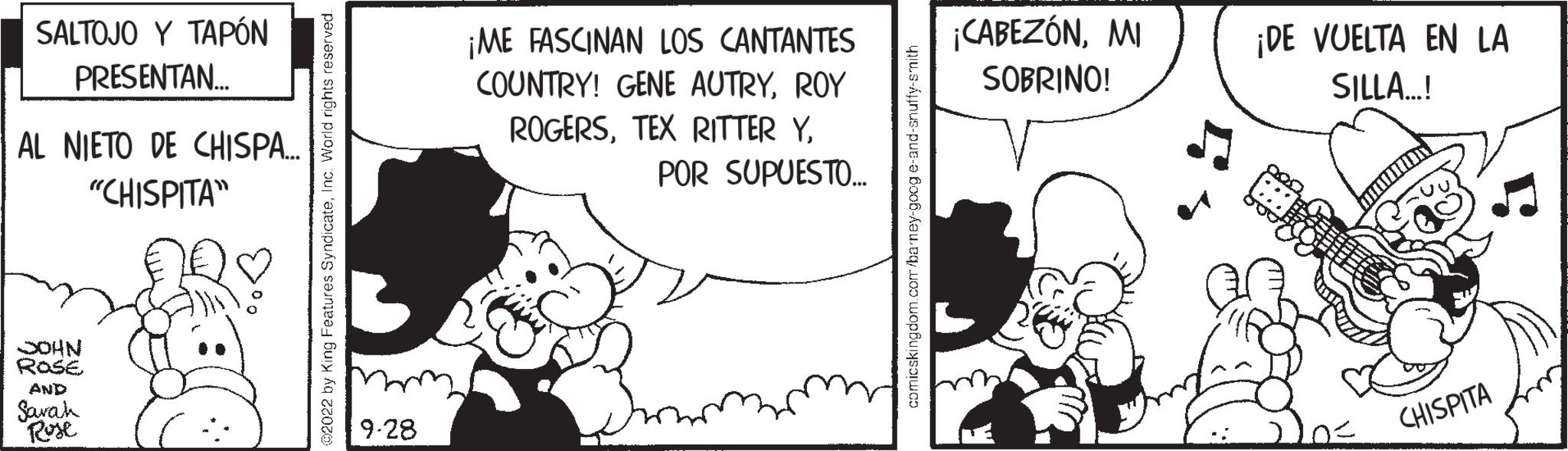 Happy OCR: SALTOJO Y TAPÓN PRESENTAN... AL NIETO DE CHISPA... "CHISPITA" JOHN ROSE AND Sarah Rose .. 2022 by King Features SyndicateInc. World rights re mm 9-28 ¡ME FASCINAN LOS CANTANTES COUNTRY! GENE AUTRYROY ROGERSPOR SUPUESTO... comicskingdom.com/barney-googe-and-snuffy-smith ¡CABEZÓNMI SOBRINO! ¡DE VUELTA EN LA SILLA...! CHISPITA SALTOJO Y TAPÓN PRESENTAN ... AL NIETO DE CHISPA ... " CHISPITA " JOHN ROSE AND Sarah Rose .. 2022 by King Features SyndicateInc. World rights re mm 9-28 ¡ ME FASCINAN LOS CANTANTES COUNTRY ! GENE AUTRYROY ROGERSTEX RITTER YPOR SUPUESTO ... comicskingdom.com/barney-googe-and-snuffy-smith ¡ CABEZÓNMI SOBRINO ! ¡ DE VUELTA EN LA SILLA ... ! CHISPITA