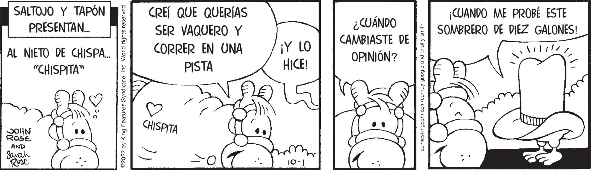 Font OCR: SALTOJO Y TAPÓN PRESENTAN... AL NIETO DE CHISPA... "CHISPITA" JOHN ROSE AND Sarah Rose CREÍ QUE QUERÍAS SER VAQUERO Y CORRER EN UNA PISTA CHISPITA ¡Y LO HICE! 10-1 ¿CUÁNDO CAMBIASTE DE OPINIÓN? ¡CUANDO ME PROBÉ ESTE SOMBRERO DE DIEZ GALONES! SALTOJO Y TAPÓN PRESENTAN ... AL NIETO DE CHISPA ... " CHISPITA " JOHN ROSE AND Sarah Rose CREÍ QUE QUERÍAS SER VAQUERO Y CORRER EN UNA PISTA CHISPITA ¡ Y LO HICE ! 10-1 ¿ CUÁNDO CAMBIASTE DE OPINIÓN ? ¡ CUANDO ME PROBÉ ESTE SOMBRERO DE DIEZ GALONES !
