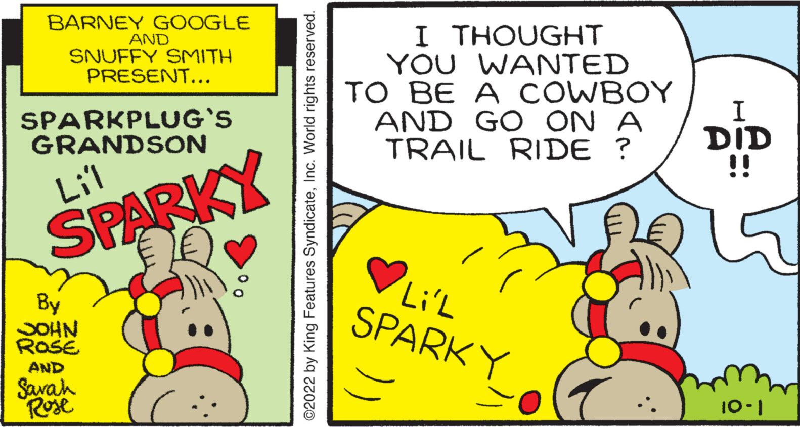 Publication OCR: BARNEY GOOGLE SNUFFY SMITH PRESENT... SPARKPLUG'S GRANDSON Lil SPARKY By JOHN ROSE AND AND Sarah Rose ?2022 by King Features SyndicateInc. World rights reserved. I THOUGHT YOU WANTED TO BE A COWBOY AND GO ON A TRAIL RIDE ? Li'L SPARKY I DID 10-1 BARNEY GOOGLE SNUFFY SMITH PRESENT ... SPARKPLUG'S GRANDSON Lil SPARKY By JOHN ROSE AND AND Sarah Rose ?2022 by King Features SyndicateInc. World rights reserved . I THOUGHT YOU WANTED TO BE A COWBOY AND GO ON A TRAIL RIDE ? Li'L SPARKY I DID 10-1