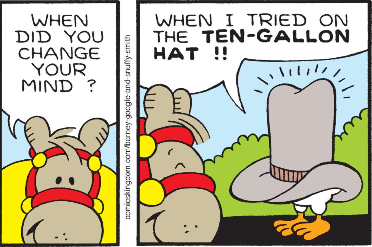 Happy OCR: WHEN DID YOU CHANGE YOUR MIND? comicskingdom.com/barney-google-and-snuffy-smith WHEN I TRIED ON THE TEN-GALLON HAT !! !!!!!! WHEN DID YOU CHANGE YOUR MIND ? comicskingdom.com/barney-google-and-snuffy-smith WHEN I TRIED ON THE TEN - GALLON HAT !! !!!!!!