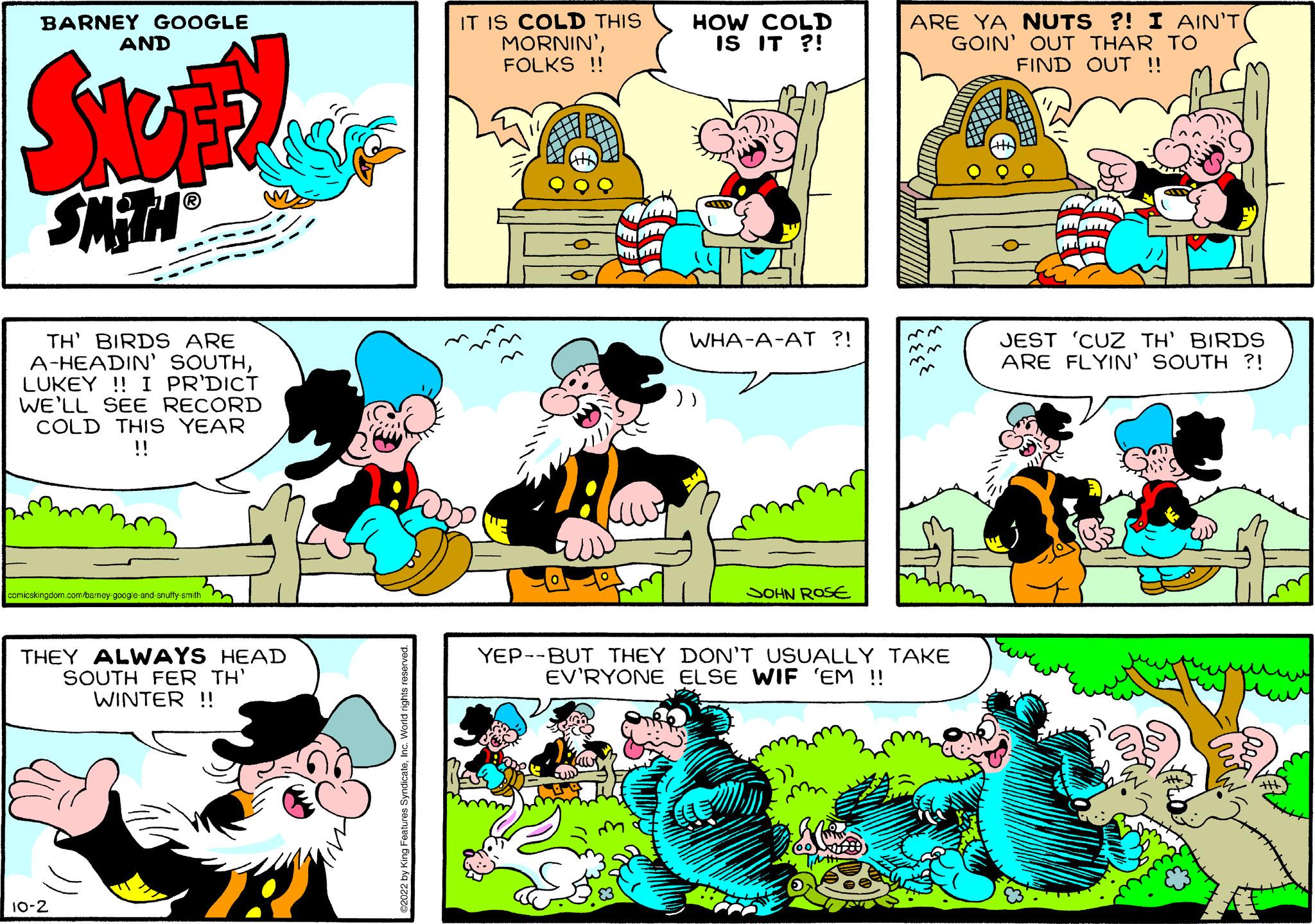 Sharing OCR: BARNEY GOOGLE AND SMITH? TH' BIRDS ARE A-HEADIN' SOUTHLUKEY!! I PR'DICT WE'LL SEE RECORD COLD THIS YEAR !! comicskingdom.com/bamey google and snutty smith 10-2 m THEY ALWAYS HEAD SOUTH FER TH' WINTER !! IT IS COLD THIS MORNIN'FOLKS !! YEP--BUT THEY from HOW COLD IS IT ?! WHA-A-AT ?! SOHN ROSE ARE YA NUTS ?! I AIN'T( GOIN' OUT THAR TO FIND OUT !! DON'T USUALLY TAKE EV'RYONE ELSE WIF 'EM !! JEST 'CUZ TH' BIRDS ARE FLYIN' SOUTH ?! BARNEY GOOGLE AND SMITH? TH ' BIRDS ARE A - HEADIN ' SOUTHLUKEY !! I PR'DICT WE'LL SEE RECORD COLD THIS YEAR !! comicskingdom.com/bamey google and snutty smith 10-2 m THEY ALWAYS HEAD SOUTH FER TH ' WINTER !! IT IS COLD THIS MORNIN 'FOLKS !! YEP -- BUT THEY from HOW COLD IS IT ? ! WHA - A - AT ? ! SOHN ROSE ARE YA NUTS ? ! I AIN'T ( GOIN ' OUT THAR TO FIND OUT !! DON'T USUALLY TAKE EV'RYONE ELSE WIF ' EM !! JEST ' CUZ TH ' BIRDS ARE FLYIN ' SOUTH ? !