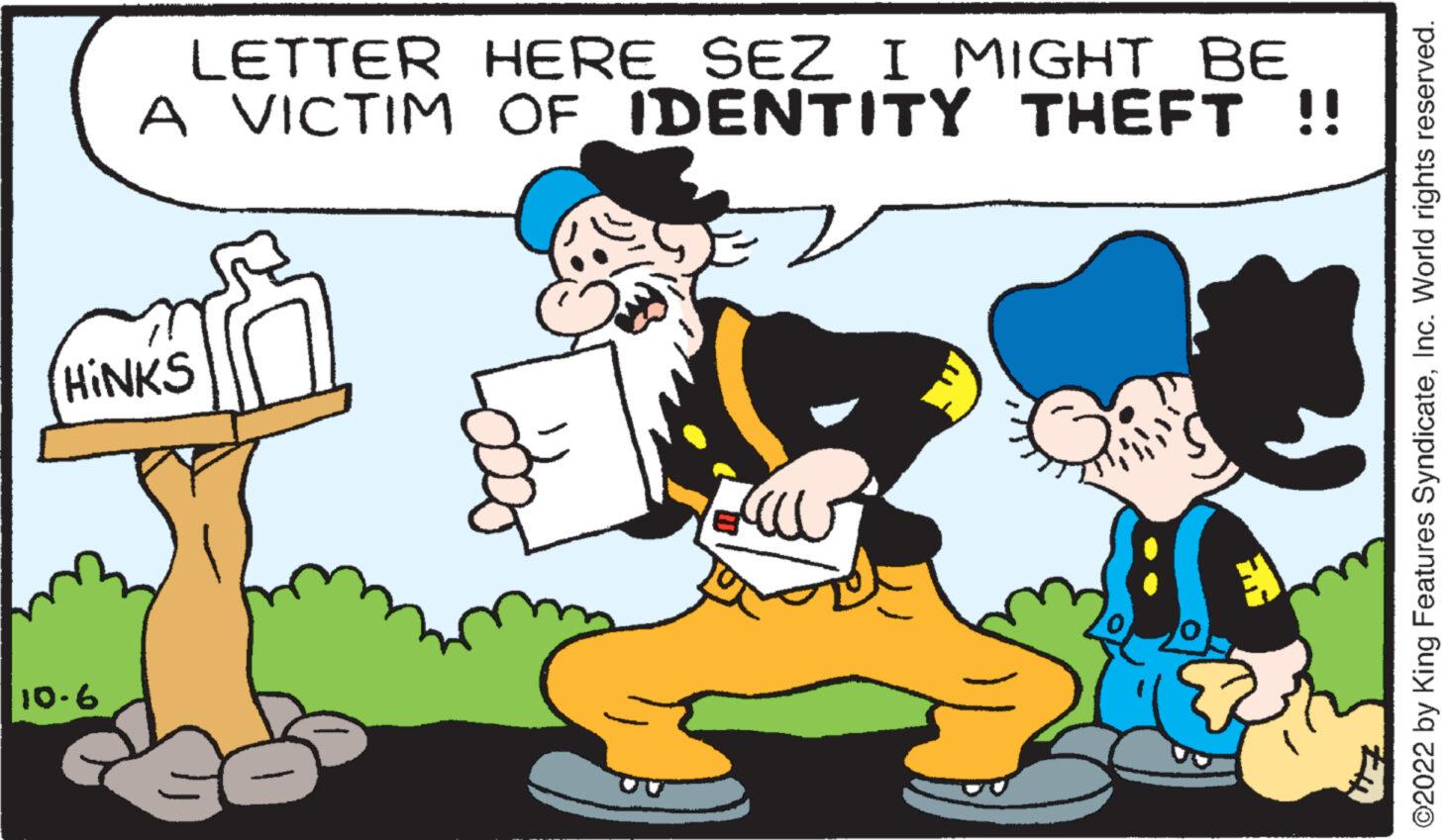 Font OCR: LETTER A VICTIM (HINKS 10.6 HERE SEZ I MIGHT BE OF IDENTITY THEFT !! AO How ©2022 by King Features SyndicateInc. World rights reserved. LETTER A VICTIM ( HINKS 10.6 HERE SEZ I MIGHT BE OF IDENTITY THEFT !! AO How © 2022 by King Features SyndicateInc. World rights reserved .