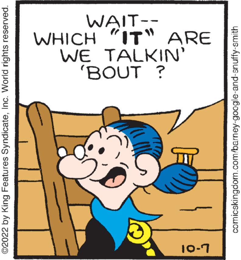 Rectangle OCR: ?2022 by King Features SyndicateInc. World rights reserved. 10-7 'BOUT ? WE TALKIN' WHICH WAIT-- IT" ARE comicskingdom.com/barney-google-and-snuffy-smith ?2022 by King Features SyndicateInc. World rights reserved . 10-7 ' BOUT ? WE TALKIN ' WHICH WAIT- IT " ARE comicskingdom.com/barney-google-and-snuffy-smith