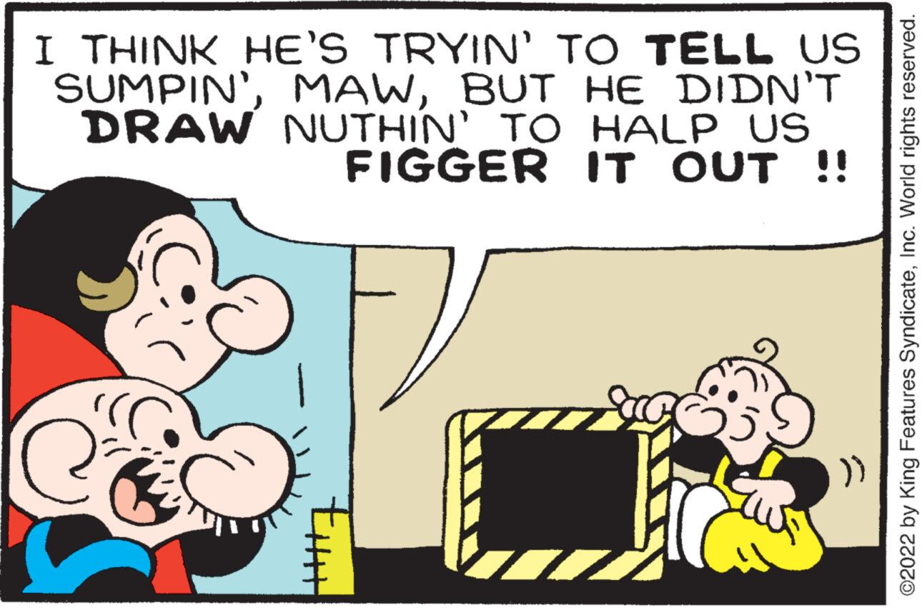 Fiction OCR: I THINK HE'S TRYIN' TO TELL US SUMPIN'BUT HE DIDN'T DRAW NUTHIN' TO HALP US FIGGER IT OUT !! uut ?2022 by King Features SyndicateInc. World rights reserved. I THINK HE'S TRYIN ' TO TELL US SUMPIN 'BUT HE DIDN'T DRAW NUTHIN ' TO HALP US FIGGER IT OUT !! uut ?2022 by King Features SyndicateInc. World rights reserved .