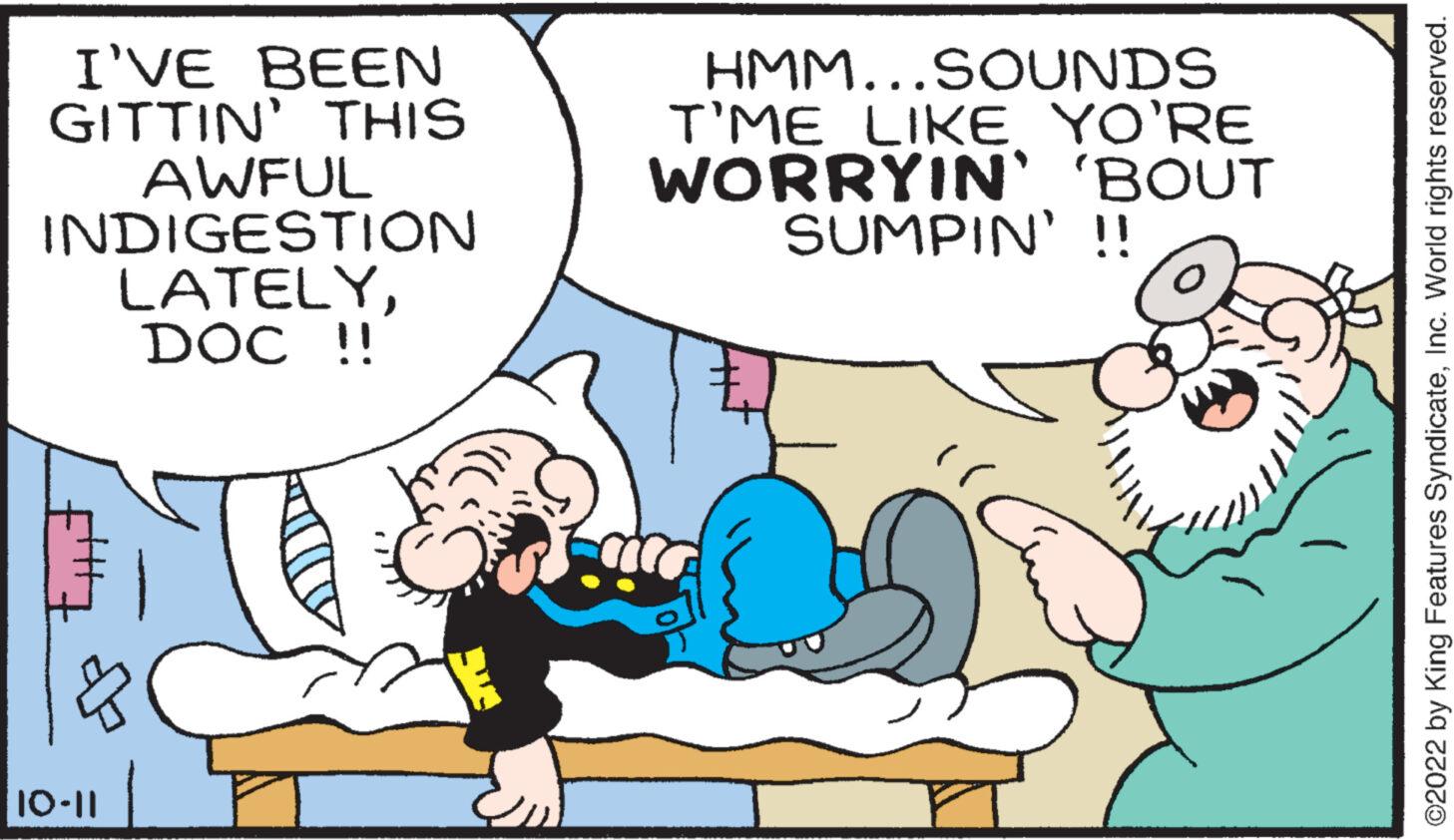 Organism OCR: I'VE BEEN GITTIN' THIS AWFUL INDIGESTION LATELYDOC !! ? 10-11 HMM...SOUNDS T'ME LIKE YO'RE WORRYIN' 'BOUT SUMPIN' !! ?2022 by King Features SyndicateInc. World rights reserved. I'VE BEEN GITTIN ' THIS AWFUL INDIGESTION LATELYDOC !! ? 10-11 HMM ... SOUNDS T'ME LIKE YO'RE WORRYIN ' ' BOUT SUMPIN ' !! ?2022 by King Features SyndicateInc. World rights reserved .