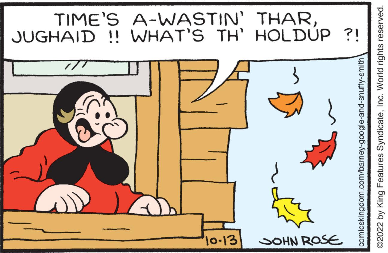 Rectangle OCR: TIME'S A-WASTIN' THARJUGHAID !! WHAT'S TH' HOLDUP ?! Q 10-13 JOHN ROSE comicskingdom.com/barney-google-and-snuffy-smith ?2022 by King Features SyndicateInc. World rights reserved. TIME'S A - WASTIN ' THARJUGHAID !! WHAT'S TH ' HOLDUP ? ! Q 10-13 JOHN ROSE comicskingdom.com/barney-google-and-snuffy-smith ?2022 by King Features SyndicateInc. World rights reserved .