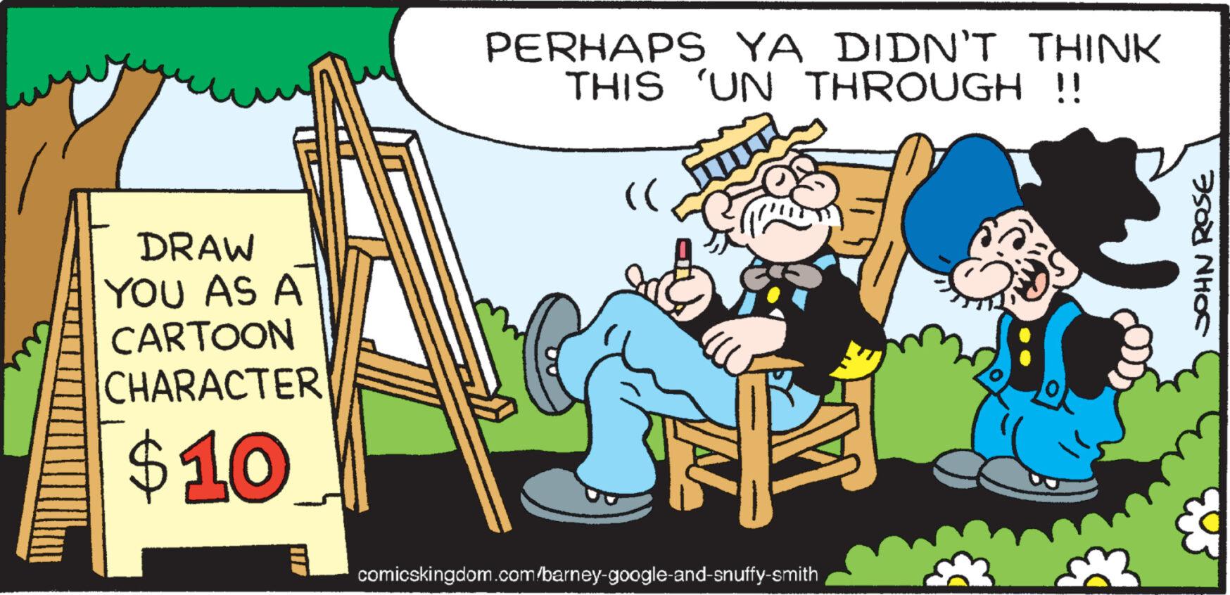 People OCR: DRAW YOU AS A CARTOON CHARACTER $10 PERHAPS YA DIDN'T THINK THIS 'UN THROUGH !! (( comicskingdom.com/barney-google-and-snuffy-smith JOHN ROSE DRAW YOU AS A CARTOON CHARACTER $ 10 PERHAPS YA DIDN'T THINK THIS ' UN THROUGH !! ( ( comicskingdom.com/barney-google-and-snuffy-smith JOHN ROSE