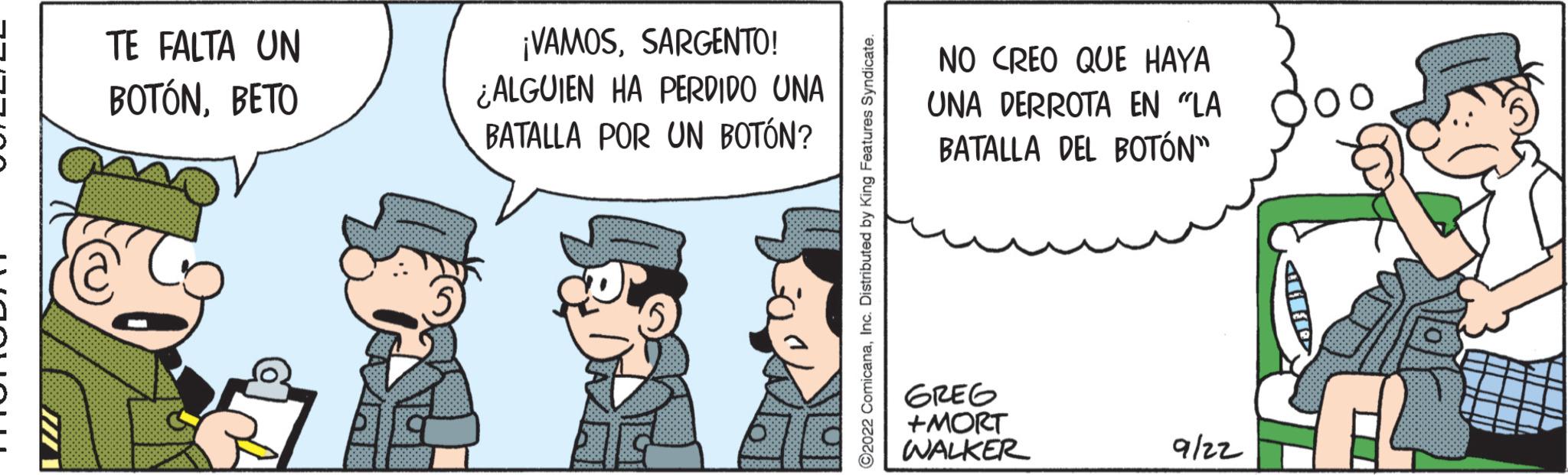 Conversation OCR: TE FALTA UN BOTÓNBETO ¡VAMOSSARGENTO! ¿ALGUIEN HA PERDIDO UNA BATALLA POR UN BOTÓN? ComicanaInc. Distributed by King Featur NO CREO QUE HAYA UNA DERROTA EN "LA BATALLA DEL BOTÓN" GREG +MORT WALKER 9/22 HR TE FALTA UN BOTÓNBETO ¡ VAMOSSARGENTO ! ¿ ALGUIEN HA PERDIDO UNA BATALLA POR UN BOTÓN ? ComicanaInc. Distributed by King Featur NO CREO QUE HAYA UNA DERROTA EN " LA BATALLA DEL BOTÓN " GREG + MORT WALKER 9/22 HR