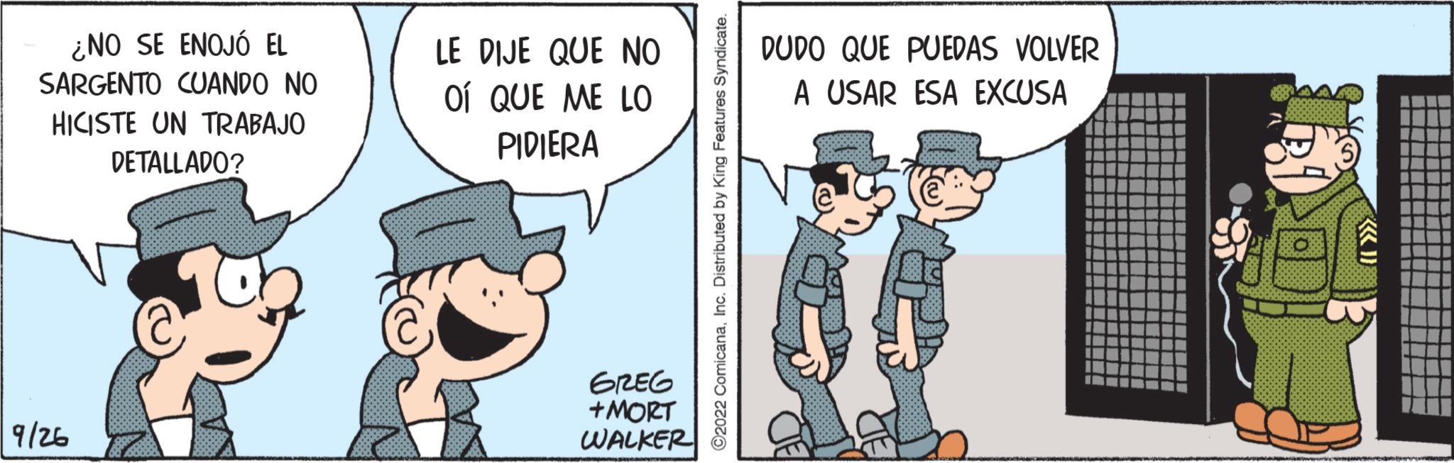 Happy OCR: ¿NO SE ENOJÓ EL SARGENTO CUANDO NO HICISTE UN TRABAJO DETALLADO? 9/26 LE DIJE QUE NO OÍ QUE ME LO PIDIERA GREG +MORT WALKER ?2022 ComicanaInc. Distributed by King Features Syndicate. DUDO QUE PUEDAS VOLVER A USAR ESA EXCUSA ¿ NO SE ENOJÓ EL SARGENTO CUANDO NO HICISTE UN TRABAJO DETALLADO ? 9/26 LE DIJE QUE NO OÍ QUE ME LO PIDIERA GREG + MORT WALKER ?2022 ComicanaInc. Distributed by King Features Syndicate . DUDO QUE PUEDAS VOLVER A USAR ESA EXCUSA