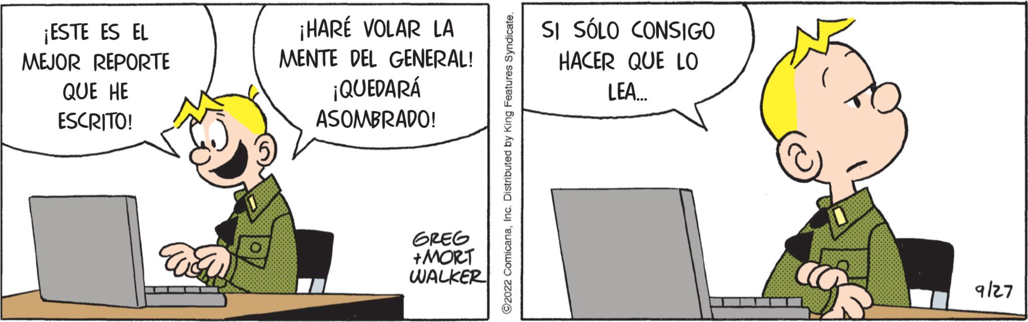 Humour OCR: ¡ESTE ES EL MEJOR REPORTE QUE HE ESCRITO! wa ¡HARÉ VOLAR LA MENTE DEL GENERAL! ¡QUEDARÁ ASOMBRADO! GREG +MORT WALKER ?2022 ComicanaInc. Distributed by King Features Sy SI SÓLO CONSIGO HACER QUE LO LEA... ??????? 9/27 ¡ ESTE ES EL MEJOR REPORTE QUE HE ESCRITO ! wa ¡ HARÉ VOLAR LA MENTE DEL GENERAL ! ¡ QUEDARÁ ASOMBRADO ! GREG + MORT WALKER ?2022 ComicanaInc. Distributed by King Features Sy SI SÓLO CONSIGO HACER QUE LO LEA ... ??????? 9/27