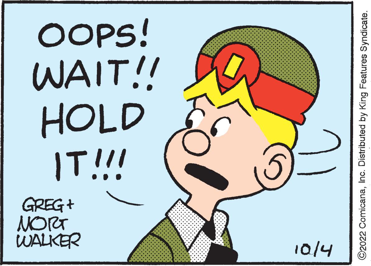 Happy OCR: WALKER ???? GREG + 10/4 IT!!! HOLD WAIT!! OOPS! ©2022 ComicanaInc. Distributed by King Features Syndicate. WALKER ???? GREG + 10/4 IT !!! HOLD WAIT !! OOPS ! © 2022 ComicanaInc. Distributed by King Features Syndicate .