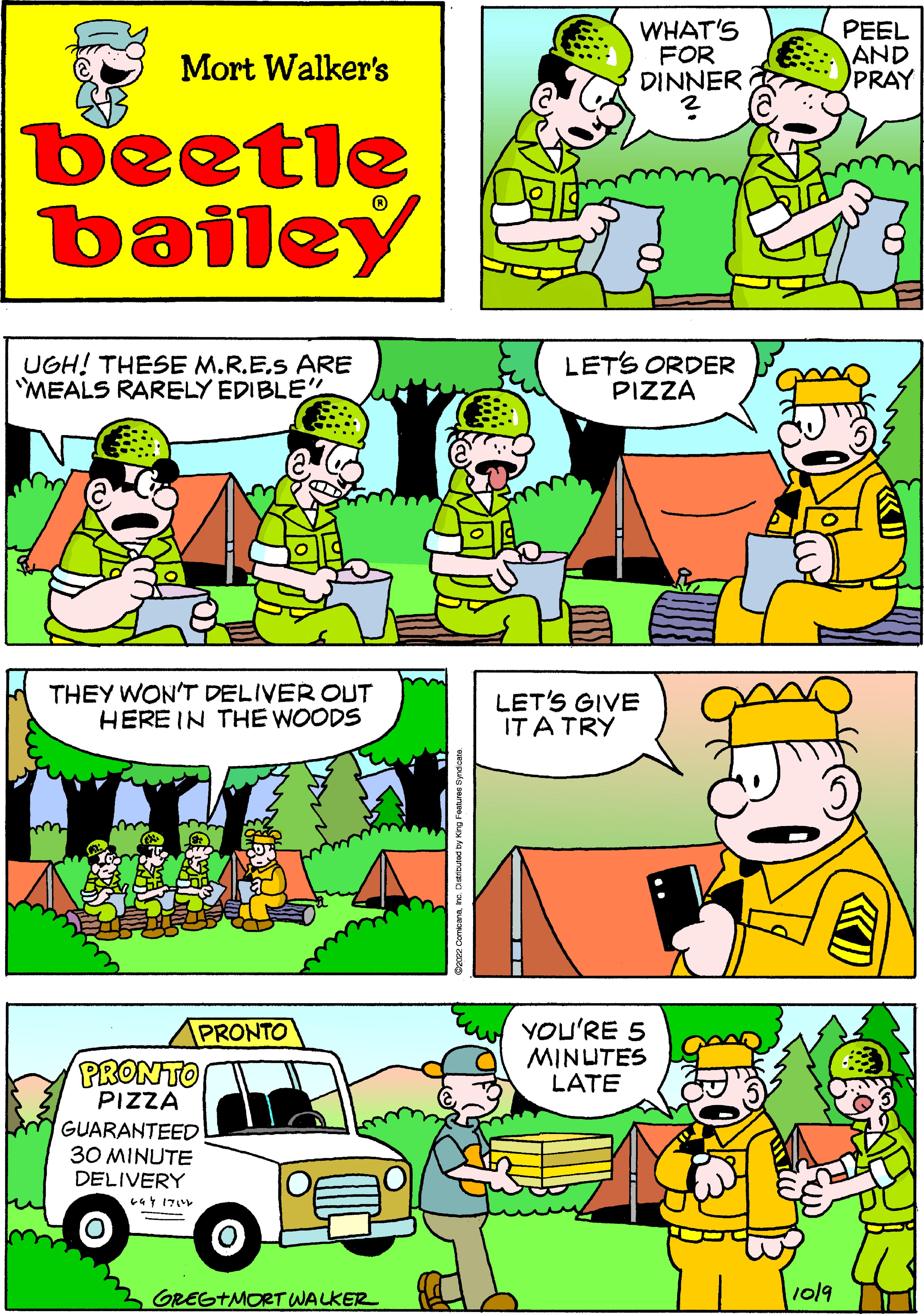 Font OCR: Mort Walker's beetle bailey UGH! THESE M.R.E.S ARE MEALS RARELY EDIBLE" THEY WON'T DELIVER OUT HERE IN THE WOODS PRONTO PRONTO PIZZA GUARANTEED 30 MINUTE DELIVERY 244 1714 O GREG+MORT WALKER WHAT'S FOR DINNER ? LET'S ORDER PIZZA LET'S GIVE IT A TRY YOU'RE 5 MINUTES LATE 1019 PEEL AND PRAY Mort Walker's beetle bailey UGH ! THESE M.R.E.S ARE MEALS RARELY EDIBLE " THEY WON'T DELIVER OUT HERE IN THE WOODS PRONTO PRONTO PIZZA GUARANTEED 30 MINUTE DELIVERY 244 1714 O GREG + MORT WALKER WHAT'S FOR DINNER ? LET'S ORDER PIZZA LET'S GIVE IT A TRY YOU'RE 5 MINUTES LATE 1019 PEEL AND PRAY