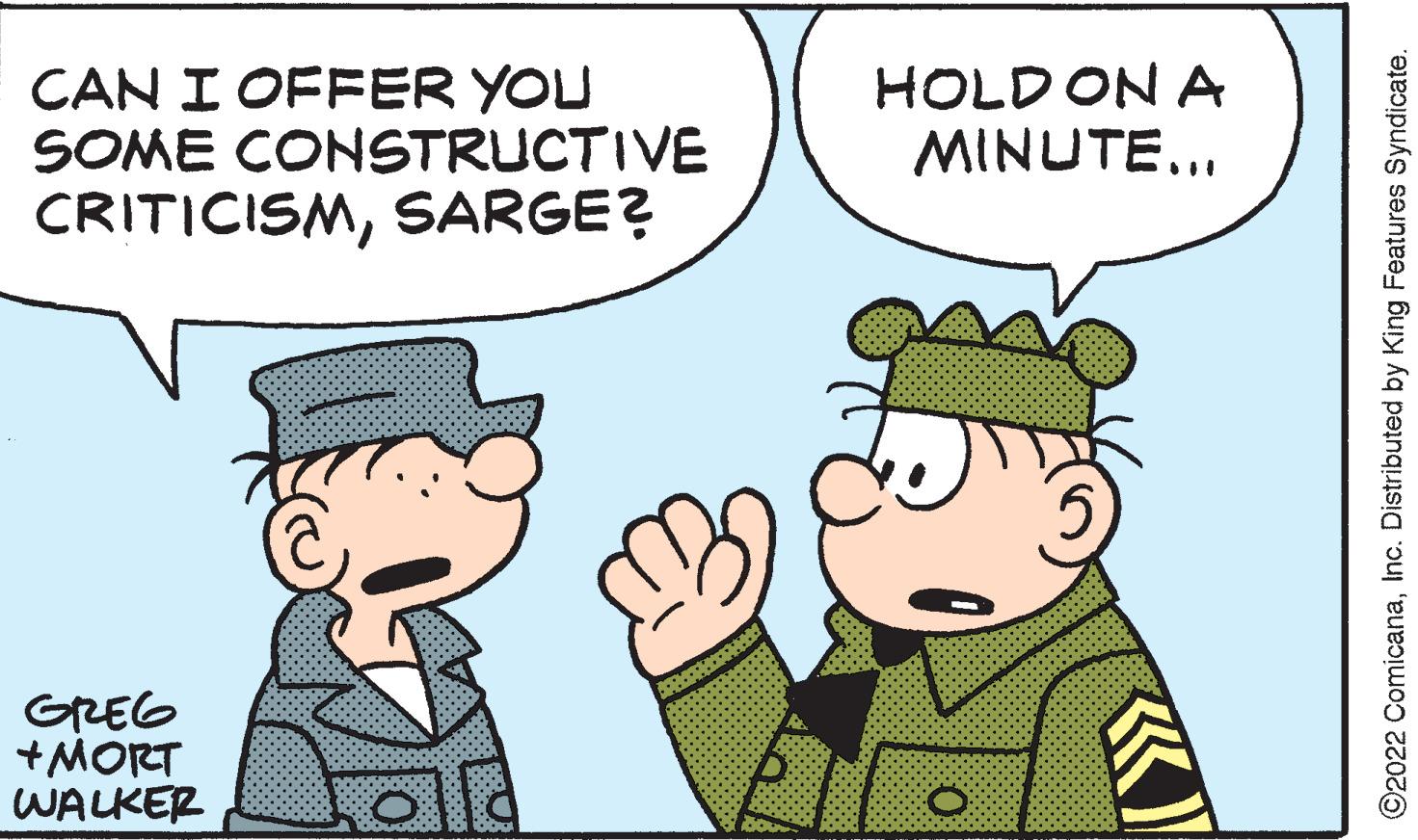 Gesture OCR: CAN I OFFER YOU SOME CONSTRUCTIVE CRITICISMSARGE? GREG +MORT WALKER HOLD ON A MINUTE... O ©2022 ComicanaInc. Distributed by King Features Syndicate. CAN I OFFER YOU SOME CONSTRUCTIVE CRITICISMSARGE ? GREG + MORT WALKER HOLD ON A MINUTE ... O © 2022 ComicanaInc. Distributed by King Features Syndicate .