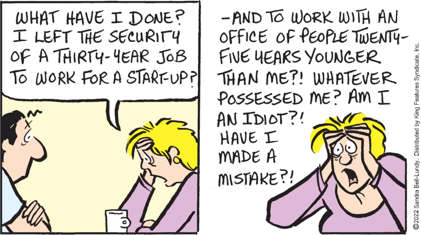 Font OCR: WHAT HAVE I DONE? I LEFT THE SECURITY OF A THIRTY-YEAR JOB TO WORK FOR A STARFUP? -AND TO WORK WITH AN OFFICE OF PEOPLE TWENTY- FIVE YEARS YOUNGER THAN ME?! WHATEVER POSSESSED ME? AM I AN IDIOT?! HAVE I MADE A MISTAKE?! - ?2022 Sandra Bell-Lundy. Distributed by King Features SyndicateInc. WHAT HAVE I DONE ? I LEFT THE SECURITY OF A THIRTY - YEAR JOB TO WORK FOR A STARFUP ? -AND TO WORK WITH AN OFFICE OF PEOPLE TWENTY FIVE YEARS YOUNGER THAN ME ?! WHATEVER POSSESSED ME ? AM I AN IDIOT ?! HAVE I MADE A MISTAKE ?! - ?2022 Sandra Bell - Lundy . Distributed by King Features Syndicate