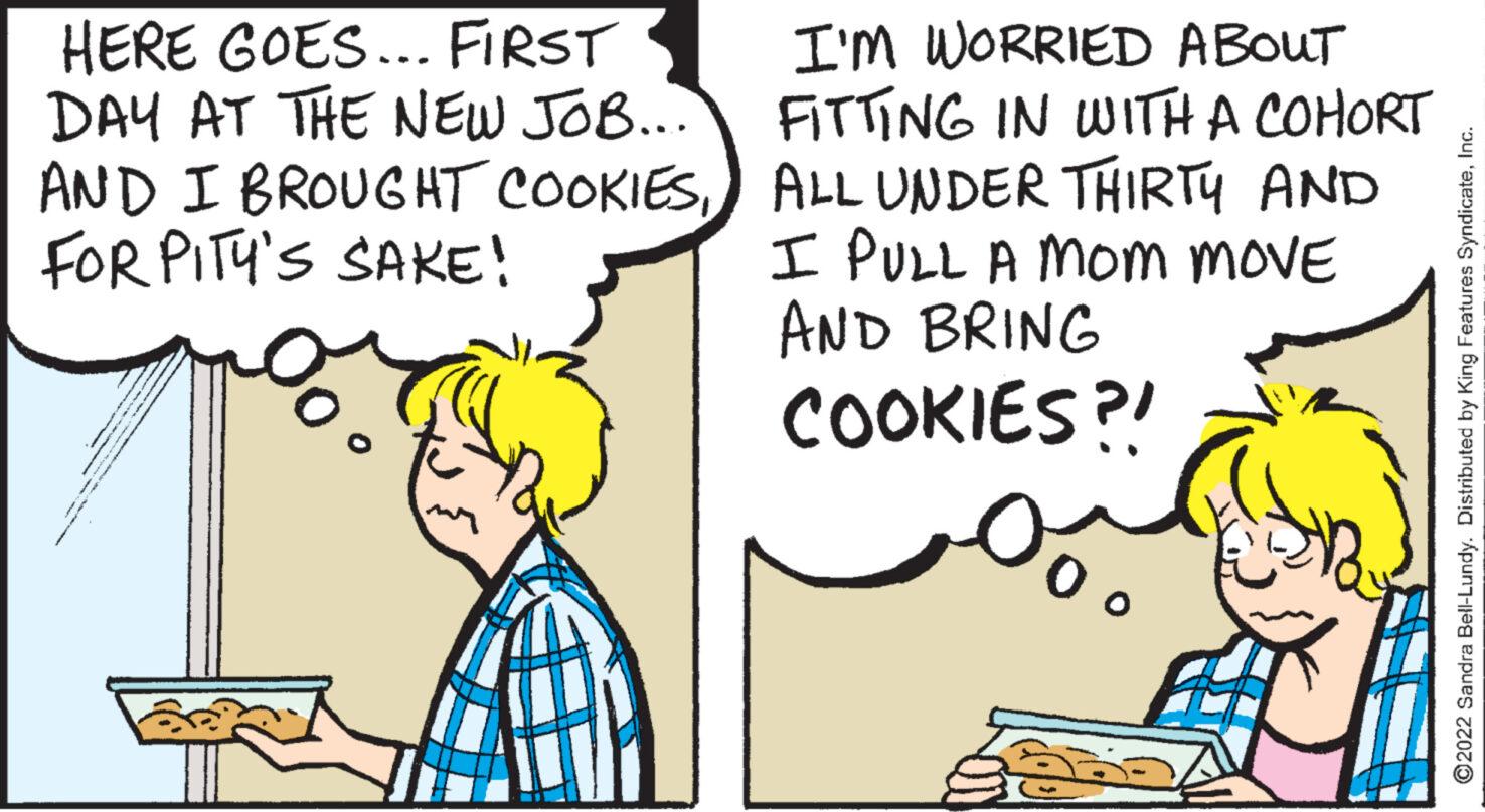 Line OCR: HERE GOES... FIRST DAY AT THE NEW JOB... AND I BROUGHT COOKIESFOR PITY'S SAKE! I'M WORRIED ABOUT FITTING IN WITH A COHORT ALL UNDER THIRTY AND I PULL A Mom MOVE AND BRING COOKIES?! ?2022 Sandra Bell-Lundy. Distributed by King Features SyndicateInc. HERE GOES ... FIRST DAY AT THE NEW JOB ... AND I BROUGHT COOKIESFOR PITY'S SAKE ! I'M WORRIED ABOUT FITTING IN WITH A COHORT ALL UNDER THIRTY AND I PULL A Mom MOVE AND BRING COOKIES ?! ?2022 Sandra Bell - Lundy . Distributed by King Features Syndicate