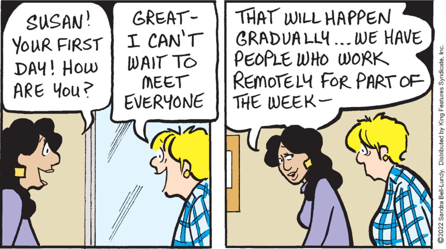 Parallel OCR: SUSAN! YOUR FIRST DAY! How ARE YOU? K GREAT- I CAN'T WAIT TO ???? EVERYONE ** THAT WILL HAPPEN GRADUALLY... WE HAVE PEOPLE WHO WORK REMOTELY FOR PART OF THE WEEK- ?2022 Sandra Bell-Lundy. Distributed by King Features SyndicateInc. SUSAN ! YOUR FIRST DAY ! How ARE YOU ? K GREAT I CAN'T WAIT TO ???? EVERYONE ** THAT WILL HAPPEN GRADUALLY ... WE HAVE PEOPLE WHO WORK REMOTELY FOR PART OF THE WEEK ?2022 Sandra Bell - Lundy . Distributed by King Features Syndicate