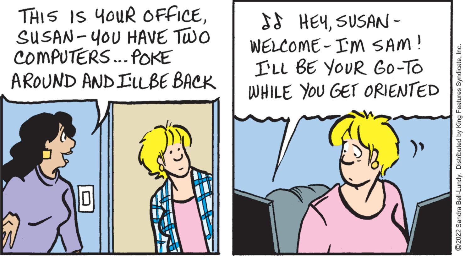 Fictional character OCR: THIS IS YOUR OFFICESUSAN-YOU HAVE TWO COMPUTERS... POKE AROUND AND I'LL BE BACK I HEYSUSAN- WELCOME - I'M SAM! I'LL BE YOUR GO-TO WHILE YOU GET ORIENTED ?2022 Sandra Bell-Lundy. Distributed by King Features SyndicateInc. THIS IS YOUR OFFICESUSAN - YOU HAVE TWO COMPUTERS ... POKE AROUND AND I'LL BE BACK I HEYSUSAN WELCOME - I'M SAM ! I'LL BE YOUR GO - TO WHILE YOU GET ORIENTED ?2022 Sandra Bell - Lundy . Distributed by King Features Syndicate