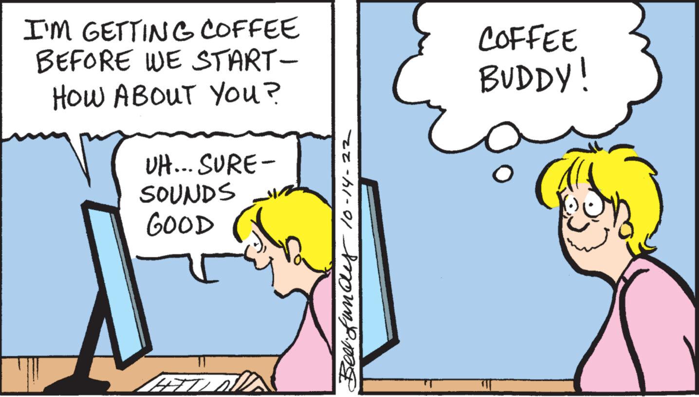 Happy OCR: I'M GETTING COFFEE BEFORE WE START- HOW ABOUT YOU? UH... SURE- SOUNDS GOOD HITL 10-14-22 Beer fundy COFFEE BUDDY! I'M GETTING COFFEE BEFORE WE START HOW ABOUT YOU ? UH ... SURE SOUNDS GOOD HITL 10-14-22 Beer fundy COFFEE BUDDY !