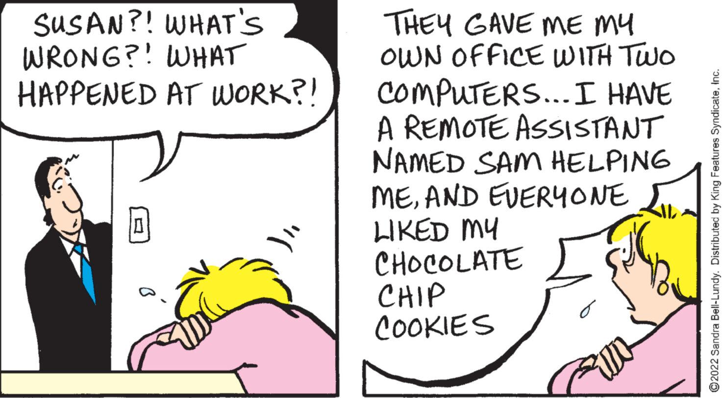 Pleased OCR: SUSAN?! WHAT'S WRONG?! WHAT HAPPENED AT WORK?! 0 THEY GAVE ME MY OWN OFFICE WITH TWO COMPUTERS... I HAVE A REMOTE ASSISTANT NAMED SAM HELPING MEAND EVERYONE LIKED MY CHOCOLATE CHIP COOKIES AL ?2022 Sandra Bell-Lundy. Distributed by King Features SyndicateInc. SUSAN ?! WHAT'S WRONG ?! WHAT HAPPENED AT WORK ?! 0 THEY GAVE ME MY OWN OFFICE WITH TWO COMPUTERS ... I HAVE A REMOTE ASSISTANT NAMED SAM HELPING MEAND EVERYONE LIKED MY CHOCOLATE CHIP COOKIES AL ?2022 Sandra Bell - Lundy . Distributed by King Features Syndicate