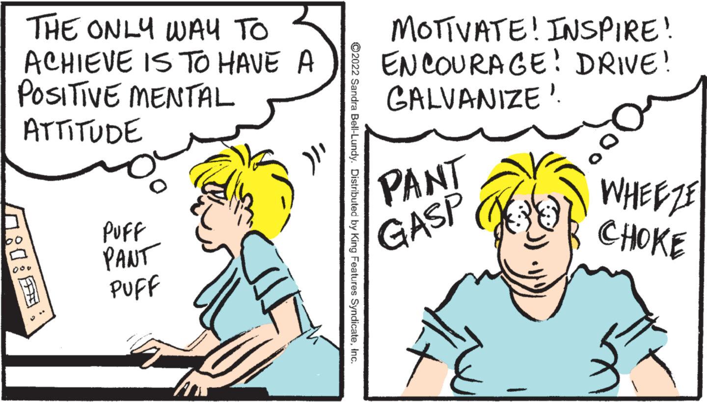 Font OCR: THE ONLY WAY TO ACHIEVE IS TO HAVE A POSITIVE MENTAL ATTITUDE 1:1: O PUFF PANT PUFF }}' ?2022 Sandra Bell-Lundy. Distributed by King Features SyndicateInc. MOTIVATE! INSPIRE! ENCOURAGE! DRIVE! GALVANIZE". PANT GASP 14 WHEEZE CHOKE THE ONLY WAY TO ACHIEVE IS TO HAVE A POSITIVE MENTAL ATTITUDE 1 : 1 : O PUFF PANT PUFF } } ' ?2022 Sandra Bell - Lundy . Distributed by King Features SyndicateInc. MOTIVATE ! INSPIRE ! ENCOURAGE ! DRIVE ! GALVANIZE " . PANT GASP 14 WHEEZE CHOKE