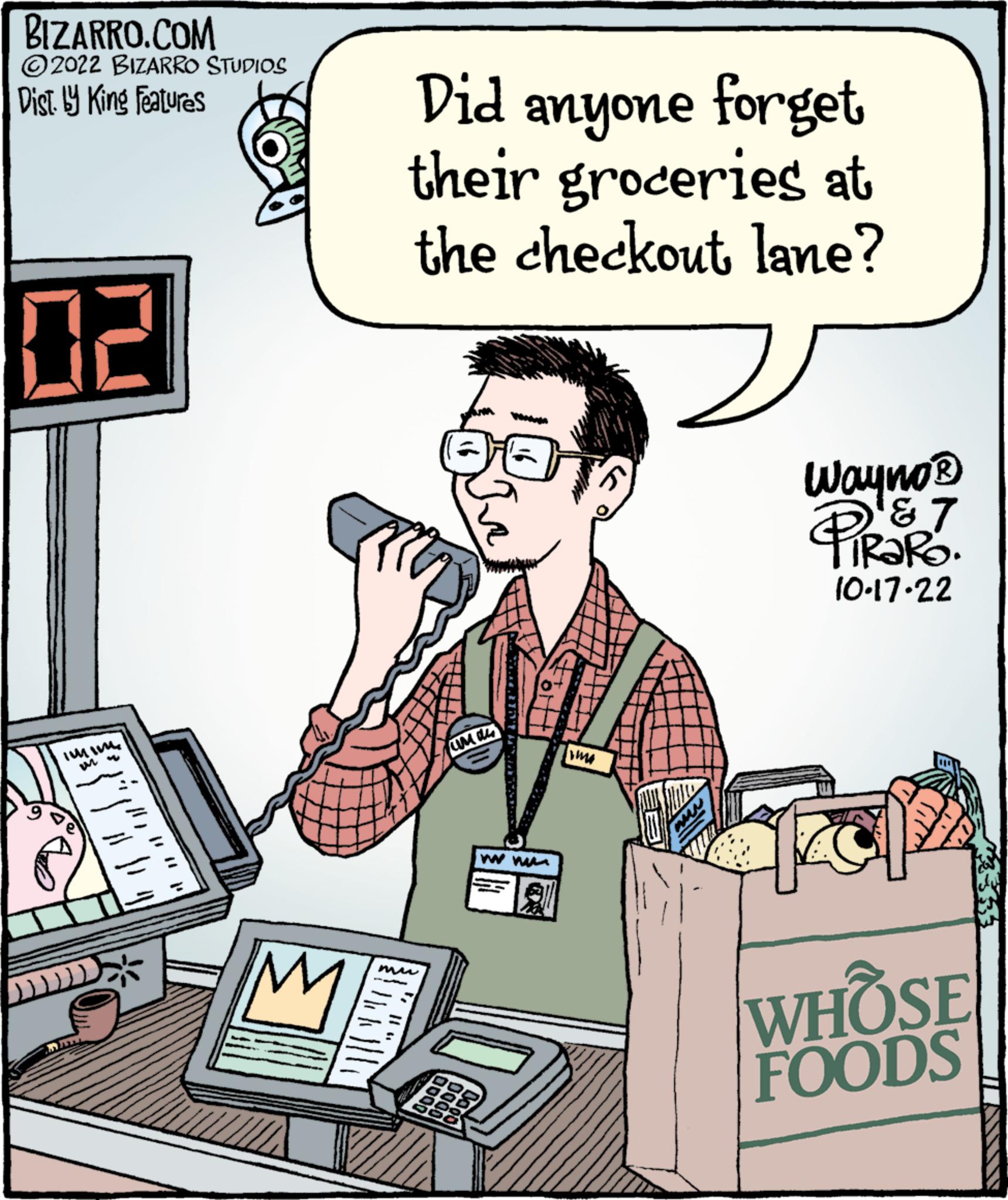 Pleased OCR: BIZARRO.COM ?2022 BIZARRO STUDIOS Dist. by King Features 02 IMM M Did anyone forget their groceries at the checkout lane? mu unas 0000 good www. me www Wayno? PROKO 7 10-17-22 WHOSE FOODS BIZARRO.COM ?2022 BIZARRO STUDIOS Dist . by King Features 02 IMM M Did anyone forget their groceries at the checkout lane ? mu unas 0000 good www . me www Wayno? PROKO 7 10-17-22 WHOSE FOODS