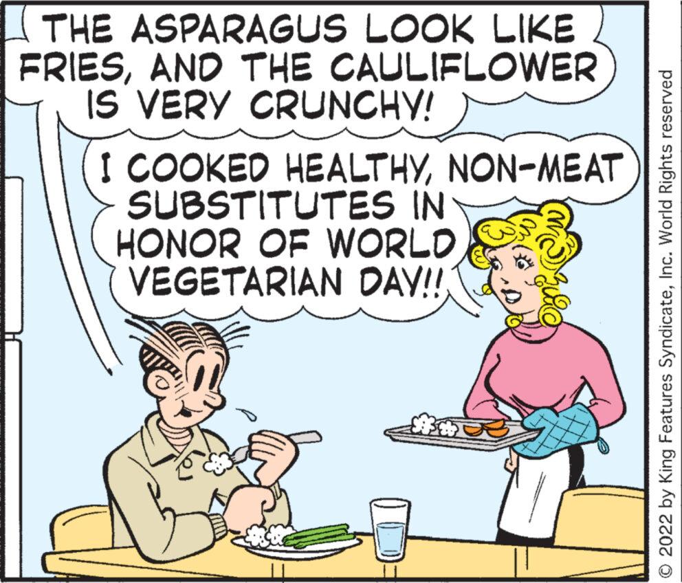 Art OCR: THE ASPARAGUS LOOK LIKE FRIESAND THE CAULIFLOWER IS VERY CRUNCHY! I COOKED HEALTHYNON-MEAT SUBSTITUTES IN HONOR OF WORLD VEGETARIAN DAY!!! © 2022 by King Features SyndicateInc. World Rights reserved THE ASPARAGUS LOOK LIKE FRIESAND THE CAULIFLOWER IS VERY CRUNCHY ! I COOKED HEALTHYNON - MEAT SUBSTITUTES IN HONOR OF WORLD VEGETARIAN DAY !!! © 2022 by King Features SyndicateInc. World Rights reserved
