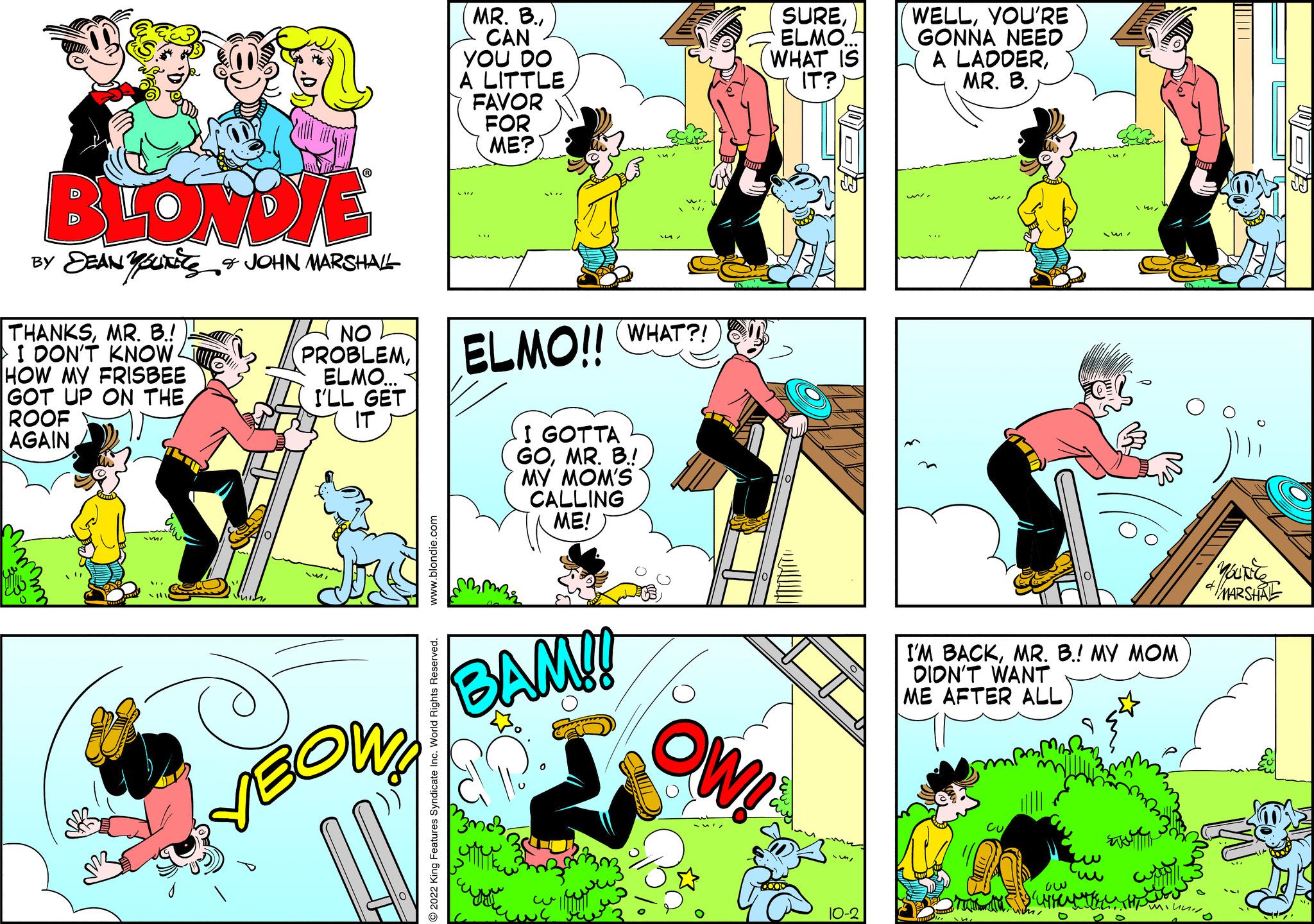 Rectangle OCR: BLONDIE BY DEANUTS & JOHN MARSHALL THANKSMR. B.!) I DON'T KNOWL HOW MY FRISBEE GOT UP ON THE ROOF AGAIN NO PROBLEMELMO... I'LL GET IT OW2 MR. B.CAN YOU DO A LITTLE FAVOR FOR ME? ELMO!! I GOTTA GOMR. B.! MY MOM'S CALLING ME! (?????? BAM!! WHAT?! D SUREELMO WHAT IS IT? OW! 10-2 WELLYOU'RE GONNA NEED A LADDERMR. B. I'M BACKMR. B.! MY MOM DIDN'T WANT ME AFTER ALLC Est Cu ow WHETHER THE MOUREC MARSHRE BLONDIE BY DEANUTS & JOHN MARSHALL THANKSMR . B. ! ) I DON'T KNOWL HOW MY FRISBEE GOT UP ON THE ROOF AGAIN NO PROBLEMELMO ... I'LL GET IT OW2 MR . B.CAN YOU DO A LITTLE FAVOR FOR ME ? ELMO !! I GOTTA GOMR . B. ! MY MOM'S CALLING ME ! ( ?????? BAM !! WHAT ?! D SUREELMO WHAT IS IT ? OW ! 10-2 WELLYOU'RE GONNA NEED A LADDERMR . B. I'M BACKMR . B. ! MY MOM DIDN'T WANT ME AFTER ALLC Est Cu ow WHETHER THE MOUREC MARSHRE