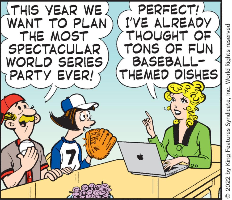 Illustration OCR: THIS YEAR WE WANT TO PLAN THE MOST SPECTACULAR WORLD SERIES PARTY EVER! 06 anca PERFECT! I'VE ALREADY THOUGHT OF TONS OF FUN BASEBALL- THEMED DISHES quic 00 O 2022 by King Features SyndicateInc. World Rights reserved THIS YEAR WE WANT TO PLAN THE MOST SPECTACULAR WORLD SERIES PARTY EVER ! 06 anca PERFECT ! I'VE ALREADY THOUGHT OF TONS OF FUN BASEBALL THEMED DISHES quic 00 O 2022 by King Features SyndicateInc. World Rights reserved