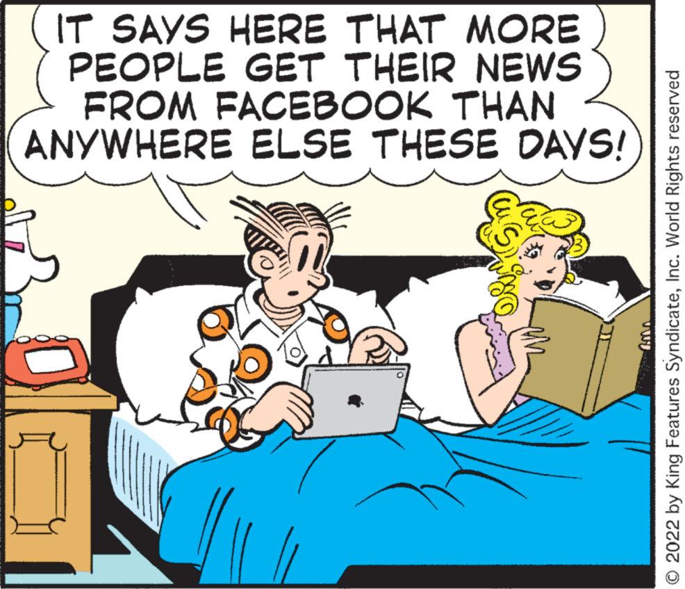 Humour OCR: IT SAYS HERE THAT MORE PEOPLE GET THEIR NEWS FROM FACEBOOK THAN ANYWHERE ELSE THESE DAYS! O 2022 by King Features SyndicateInc. World Rights reserved IT SAYS HERE THAT MORE PEOPLE GET THEIR NEWS FROM FACEBOOK THAN ANYWHERE ELSE THESE DAYS ! O 2022 by King Features SyndicateInc. World Rights reserved