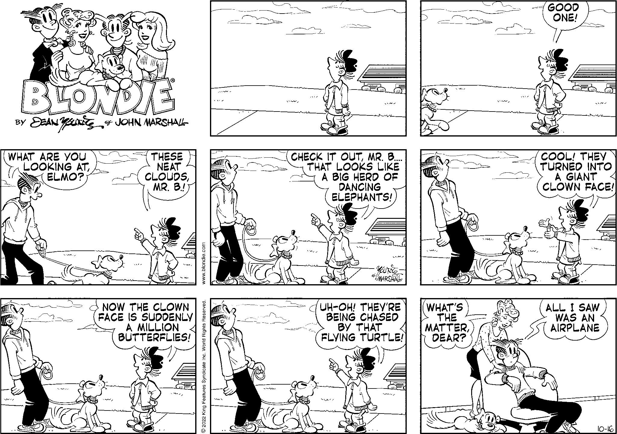 Happy OCR: BLONDIE BY SEANSUN & JOHN MARSHALL WHAT ARE YOU LOOKING ATELMO? THESE NEAT CLOUDSMR. B.! NOW THE CLOWN FACE IS SUDDENLY A MILLION BUTTERFLIES! EX CHECK IT OUTMR. B. THAT LOOKS LIKE A BIG HERD OF DANCING ELEPHANTS! SMA www MARSHAL UH-OH! THEY'RE BEING CHASED BY THAT FLYING TURTLE! 4 WHAT'S THE MATTER. DEAR? GOOD ONE! COOL! THEY TURNED INTO A GIANT CLOWN FACE! ALL I SAW WAS AN AIRPLANE 10-16 BLONDIE BY SEANSUN & JOHN MARSHALL WHAT ARE YOU LOOKING ATELMO ? THESE NEAT CLOUDSMR . B. ! NOW THE CLOWN FACE IS SUDDENLY A MILLION BUTTERFLIES ! EX CHECK IT OUTMR . B. THAT LOOKS LIKE A BIG HERD OF DANCING ELEPHANTS ! SMA www MARSHAL UH - OH ! THEY'RE BEING CHASED BY THAT FLYING TURTLE ! 4 WHAT'S THE MATTER . DEAR ? GOOD ONE ! COOL ! THEY TURNED INTO A GIANT CLOWN FACE ! ALL I SAW WAS AN AIRPLANE 10-16
