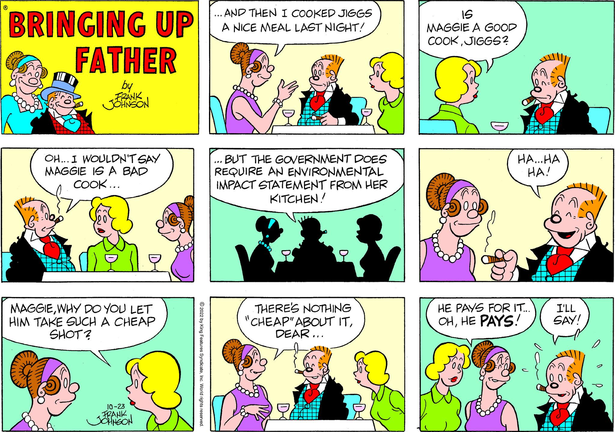 Organism OCR: BRINGING UP FATHER by FRANK JOHNSON OH... I WOULDN'T SAY MAGGIE IS A BAD COOK... MAGGIEWHY DO YOU LET HIM TAKE SUCH A CHEAP SHOT? 10-23 FRANK JOHNSON ?2022 by King Features SyndicateInc. World rights re ... AND THEN I COOKED JIGGS A NICE MEAL LAST NIGHT! ... BUT THE GOVERNMENT DOES REQUIRE AN ENVIRONMENTAL IMPACT STATEMENT FROM HER KITCHEN! THERE'S NOTHING "CHEAP" ABOUT ITDEAR... 15 MAGGIE A GOOD COOKJIGGS? ??... ?? HA! HE PAYS FOR IT... OHHE PAYS! I'LL SAY! BRINGING UP FATHER by FRANK JOHNSON OH ... I WOULDN'T SAY MAGGIE IS A BAD COOK ... MAGGIEWHY DO YOU LET HIM TAKE SUCH A CHEAP SHOT ? 10-23 FRANK JOHNSON ?2022 by King Features SyndicateInc. World rights re ... AND THEN I COOKED JIGGS A NICE MEAL LAST NIGHT ! ... BUT THE GOVERNMENT DOES REQUIRE AN ENVIRONMENTAL IMPACT STATEMENT FROM HER KITCHEN ! THERE'S NOTHING " CHEAP " ABOUT ITDEAR ... 15 MAGGIE A GOOD COOKJIGGS ? ?? ... ?? HA ! HE PAYS FOR IT ... OHHE PAYS ! I'LL SAY !