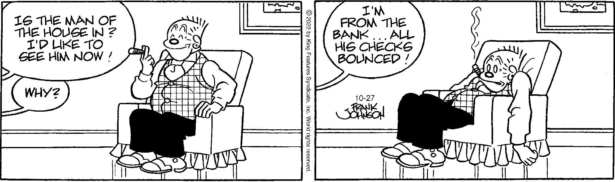 Rectangle OCR: IS THE MAN OF THE HOUSE IN ? I'D LIKE TO SEE HIM NOW! WHY? ~~ 2022 by King Features SyndicateInc. World rights reserved. I'M FROM THE BANK... ALL HIS CHECKS BOUNCED! 10-27 FRANK JOHNSON IS THE MAN OF THE HOUSE IN ? I'D LIKE TO SEE HIM NOW ! WHY ? ~~ 2022 by King Features SyndicateInc. World rights reserved . I'M FROM THE BANK ... ALL HIS CHECKS BOUNCED ! 10-27 FRANK JOHNSON