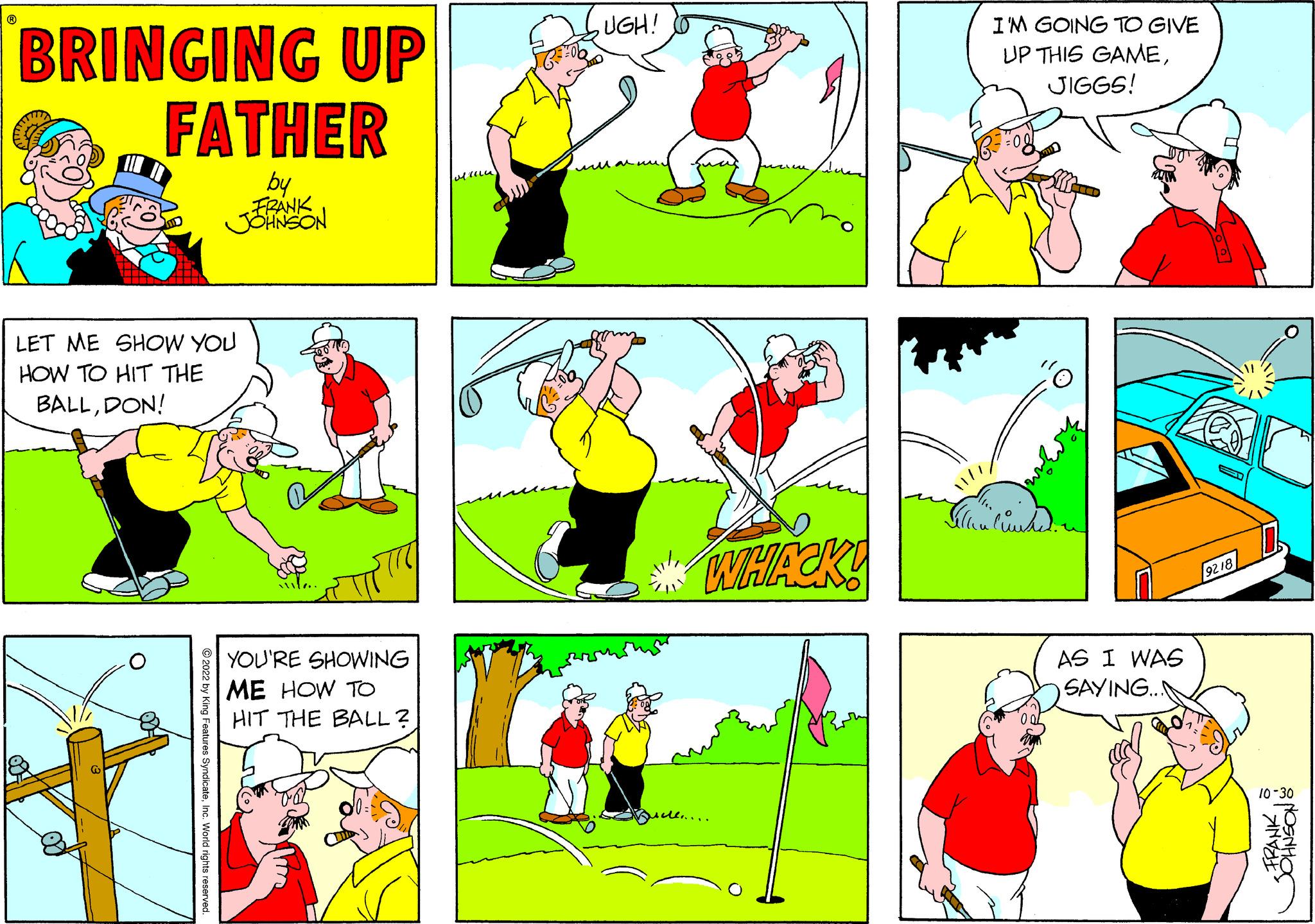 Gesture OCR: ? BRINGING UP FATHER by LET ME SHOW YOU HOW TO HIT THE BALLDON! @ ?2022 by King Features SyndicateInc. World rights reserved. FRANK JOHNSON YOU'RE SHOWING ME HOW TO HIT THE BALL? 00= Millu UGH! WHACK! ul...... Seller I'M GOING TO GIVE UP THIS GAMEJIGGS! "? Cound. AS I WAS SAYING... 9218 FRANK JOHNSON& 10-30 ? BRINGING UP FATHER by LET ME SHOW YOU HOW TO HIT THE BALLDON ! @ ?2022 by King Features SyndicateInc. World rights reserved . FRANK JOHNSON YOU'RE SHOWING ME HOW TO HIT THE BALL ? 00 = Millu UGH ! WHACK ! ul ...... Seller I'M GOING TO GIVE UP THIS GAMEJIGGS ! " ? Cound . AS I WAS SAYING ... 9218 FRANK JOHNSON & 10-30