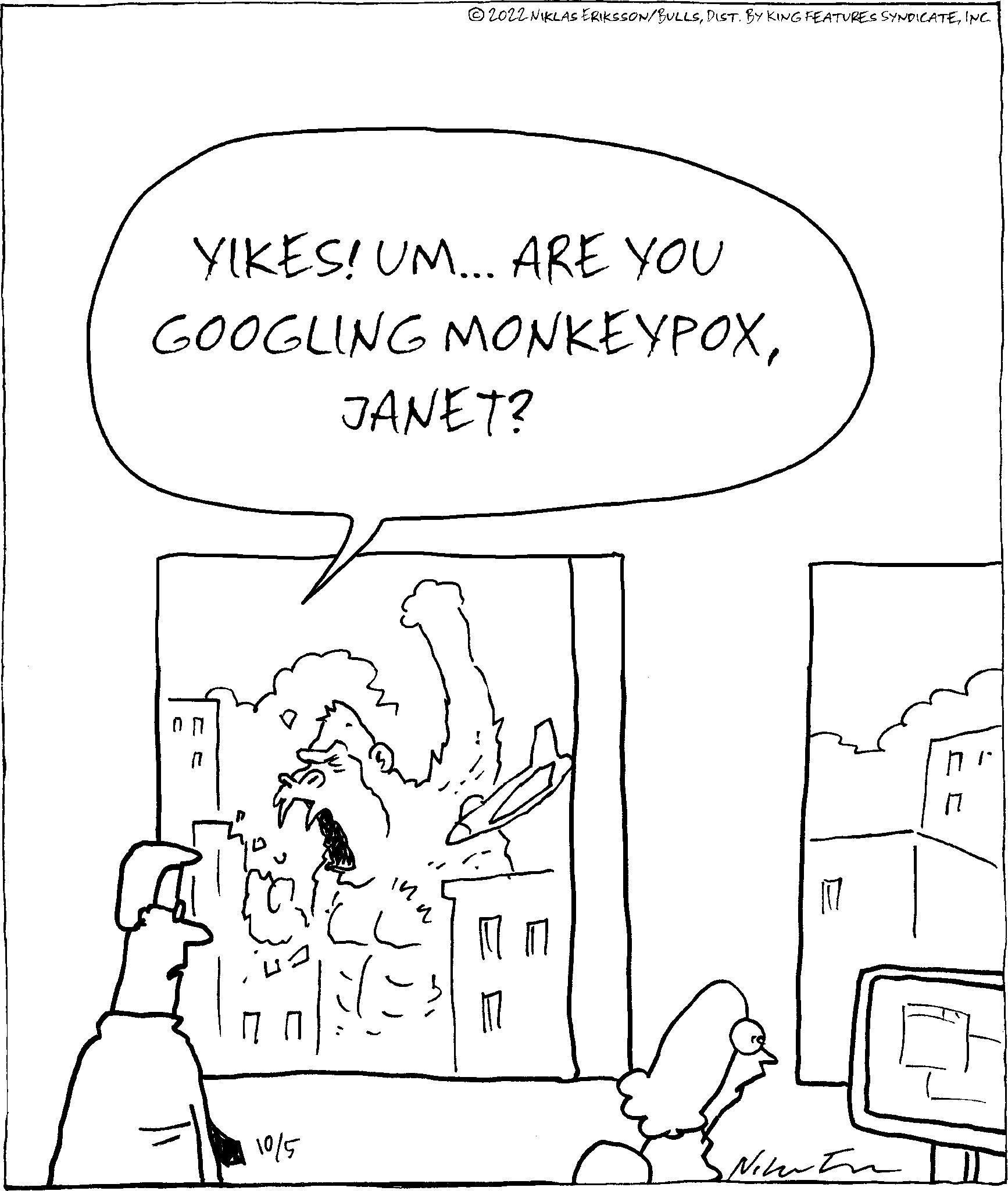 Parallel OCR: 2022 NIKLAS ERIKSSON/BULLSINC. YIKES! UM... ARE YOU GOOGLING MONKEYPOX10/5 JANET? Netwo 2022 NIKLAS ERIKSSON / BULLSDIST . BY KING FEATURES SYNDICATEINC . YIKES ! UM ... ARE YOU GOOGLING MONKEYPOX10/5 JANET ? Netwo