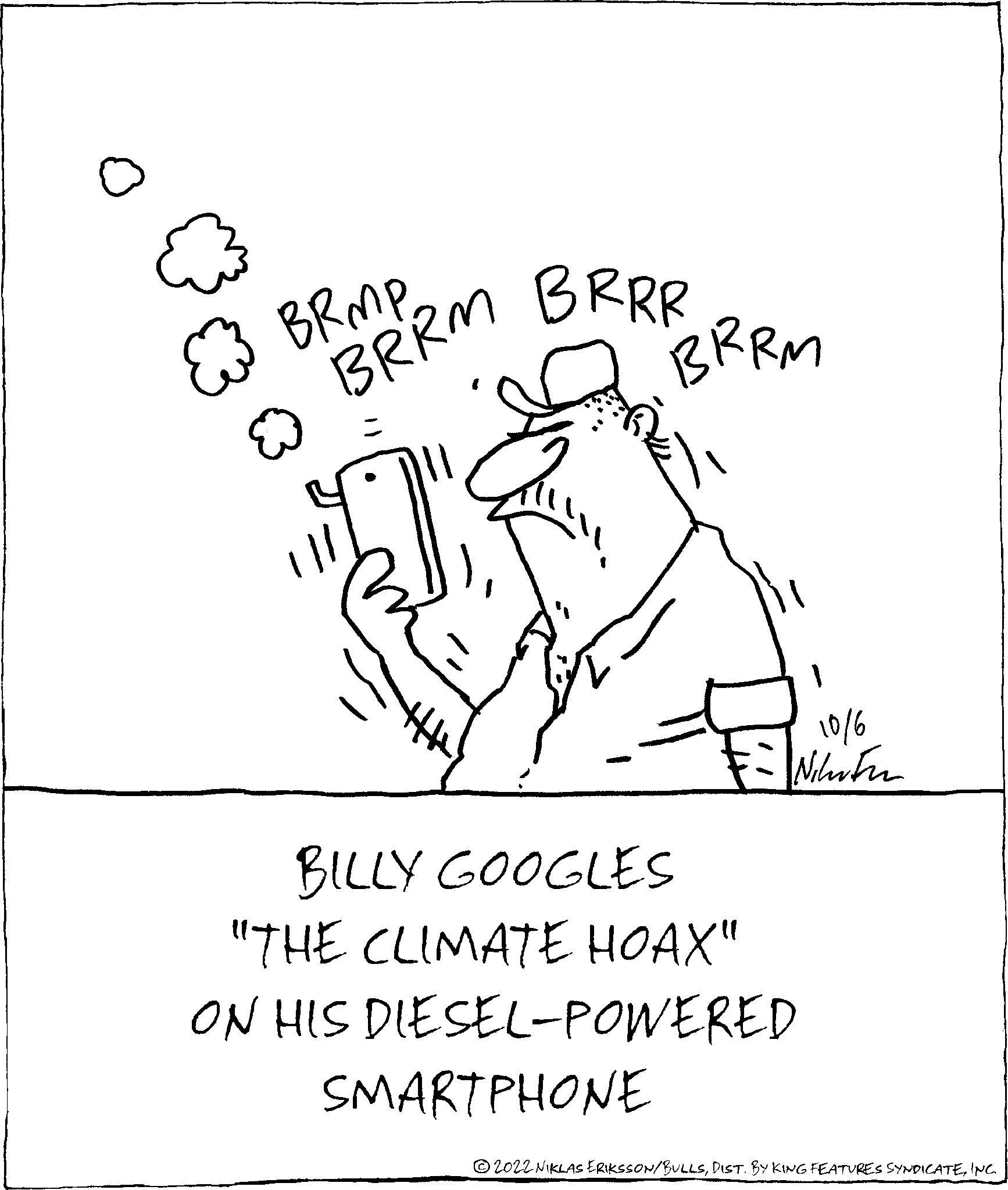 Art OCR: BRMP BRRM BRRR - BRRM 10/6 Nihitu BILLY GOOGLES "THE CLIMATE HOAX" ON HIS DIESEL-POWERED SMARTPHONE 2022 NIKLAS ERIKSSON/BULLSINC. BRMP BRRM BRRR - BRRM 10/6 Nihitu BILLY GOOGLES " THE CLIMATE HOAX " ON HIS DIESEL - POWERED SMARTPHONE 2022 NIKLAS ERIKSSON / BULLSDIST . BY KING FEATURES SYNDICATEINC .