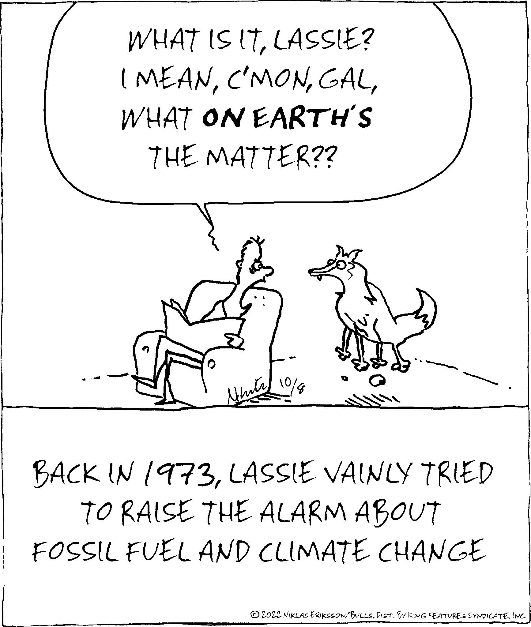 Art OCR: WHAT IS ITLASSIE? I MEANWHAT ON EARTH'S THE MATTER?? Nihat BACK IN 1973LASSIE VAINLY TRIED TO RAISE THE ALARM ABOUT FOSSIL FUEL AND CLIMATE CHANGE ?2022 NIKLAS ERIKSSON/BULLSINC. WHAT IS ITLASSIE ? I MEANWHAT ON EARTH'S THE MATTER ?? Nihat BACK IN 1973LASSIE VAINLY TRIED TO RAISE THE ALARM ABOUT FOSSIL FUEL AND CLIMATE CHANGE ?2022 NIKLAS ERIKSSON / BULLSDIST . BY KING FEATURES SYNDICATEINC .