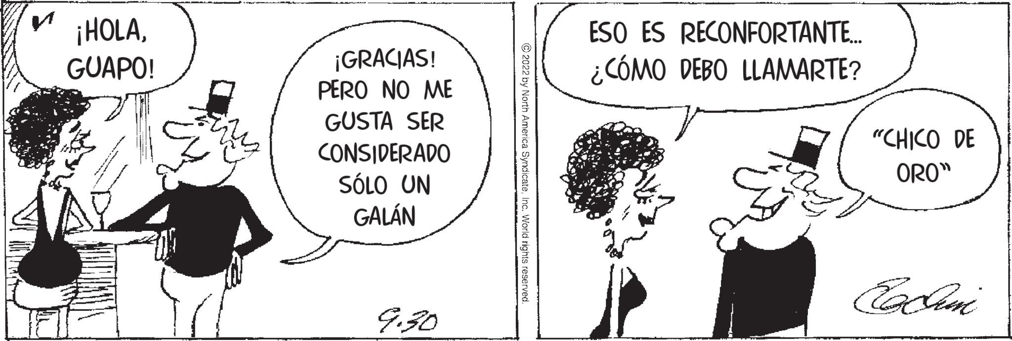 Conversation OCR: ¡HOLAGUAPO! ¡GRACIAS! PERO NO ME GUSTA SER CONSIDERADO SÓLO UN GALÁN 9.30 ?2022 by North America SyndicateInc. World rights reserved ESO ES RECONFORTANTE... ¿CÓMO DEBO LLAMARTE? "CHICO DE ORO" Ex Sumi ¡ HOLAGUAPO ! ¡ GRACIAS ! PERO NO ME GUSTA SER CONSIDERADO SÓLO UN GALÁN 9.30 ?2022 by North America SyndicateInc. World rights reserved ESO ES RECONFORTANTE ... ¿ CÓMO DEBO LLAMARTE ? " CHICO DE ORO " Ex Sumi