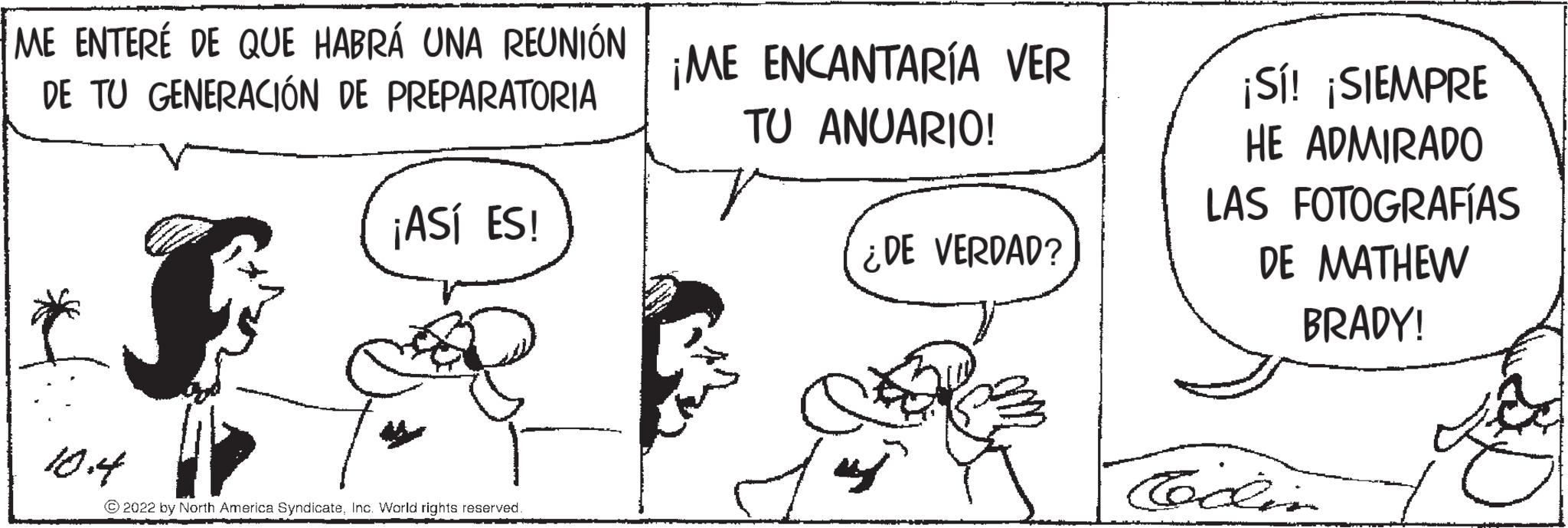 Rectangle OCR: ME ENTERÉ DE QUE HABRÁ UNA REUNIÓN DE TU GENERACIÓN DE PREPARATORIA * 10.4 ¡ASÍ ES! ?2022 by North America SyndicateInc. World rights reserved. ¡ME ENCANTARÍA VER TU ANUARIO! ¿DE VERDAD? ¡Sí! ¡SIEMPRE HE ADMIRADO LAS FOTOGRAFÍAS DE MATHEW BRADY! Codin ME ENTERÉ DE QUE HABRÁ UNA REUNIÓN DE TU GENERACIÓN DE PREPARATORIA * 10.4 ¡ ASÍ ES ! ?2022 by North America SyndicateInc. World rights reserved . ¡ ME ENCANTARÍA VER TU ANUARIO ! ¿ DE VERDAD ? ¡ Sí ! ¡ SIEMPRE HE ADMIRADO LAS FOTOGRAFÍAS DE MATHEW BRADY ! Codin